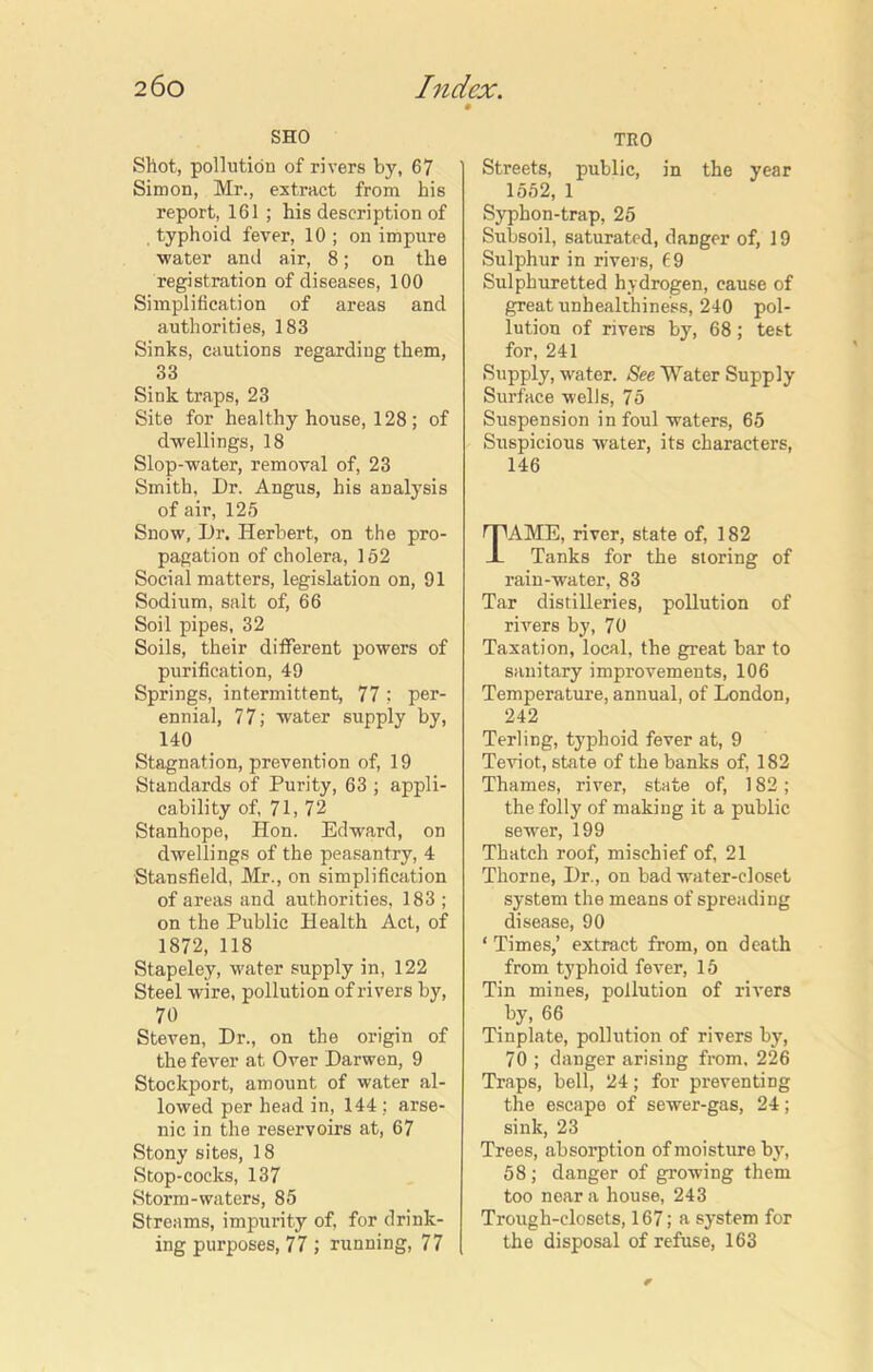 SHO Shot, pollution of rivers by, 67 Simon, Mr., extract from his report, 161 ; his description of . typhoid fever, 10 ; on impure water and air, 8; on the registration of diseases, 100 Simplification of areas and authorities, 183 Sinks, cautions regarding them, 33 Sink traps, 23 Site for healthy house, 128; of dwellings, 18 Slop-water, removal of, 23 Smith, Dr. Angus, his analysis of air, 125 Snow, Dr. Herbert, on the pro- pagation of cholera, 152 Social matters, legislation on, 91 Sodium, salt of, 66 Soil pipes, 32 Soils, their different powers of purification, 49 Springs, intermittent, 77; per- ennial, 77; water supply by, 140 Stagnation, prevention of, 19 Standards of Purity, 63 ; appli- cability of, 71, 72 Stanhope, Hon. Edward, on dwellings of the peasantry, 4 Stansfield, Mr., on simplification of areas and authorities, 183 ; on the Public Health Act, of 1872, 118 Stapeley, water supply in, 122 Steel wire, pollution of rivers by, 7° Steven, Dr., on the origin of the fever at Over Darwen, 9 Stockport, amount of water al- lowed per head in, 144 : arse- nic in the reservoirs at, 67 Stony sites, 18 Stop-cocks, 137 Storm-waters, 85 Streams, impurity of, for drink- ing purposes, 77 ; running, 77 TEO Streets, public, in the year 1552, 1 Syphon-trap, 25 Subsoil, saturated, danger of, 19 Sulphur in rivers, f.9 Sulphuretted hydrogen, cause of great unhealthiness, 240 pol- lution of rivers by, 68; test for, 241 Supply, water. See Water Supply Surface wells, 75 Suspension in foul waters, 65 Suspicious water, its characters, 146 AME, river, state of, 182 Tanks for the storing of rain-water, 83 Tar distilleries, pollution of rivers by, 70 Taxation, local, the great bar to sanitary improvements, 106 Temperature, annual, of London, 242 Terling, typhoid fever at, 9 Teviot, state of the banks of, 182 Thames, river, state of, 182 ; the folly of making it a public sewer, 199 Thatch roof, mischief of, 21 Thorne, Dr., on bad water-closet system the means of spreading disease, 90 ‘ Times,’ extract from, on death from typhoid fever, 15 Tin mines, pollution of rivers by, 66 Tinplate, pollution of rivers by, 70 ; danger arising from. 226 Traps, bell, 24; for preventing the escape of sewer-gas, 24; sink, 23 Trees, absorption of moisture by7, 58; danger of growing them too near a house, 243 Trough-closets, 167; a system for the disposal of refuse, 163