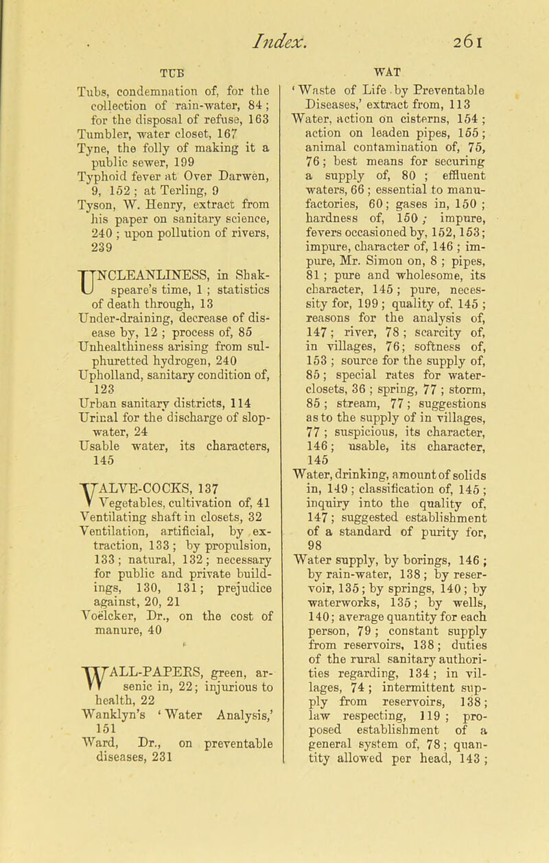 TUB Tubs, condemnation of, for the collection of rain-water, 84; for the disposal of refuse, 163 Tumbler, water closet, 167 Tyne, the folly of making it a public sewer, 199 Typhoid fever at Over Darwen, 9, 152 ; at Terling, 9 Tyson, W. Henry, extract from his paper on sanitary science, 240 ; upon pollution of rivers, 239 NCLEANLINESS, in Sbak- speare’s time, 1 ; statistics of death through, 13 Under-draining, decrease of dis- ease by, 12 ; process of, 85 Unhealthiness arising from sul- phuretted hydrogen, 240 Upholland, sanitary condition of, 123 Urban sanitary districts, 114 Urinal for the discharge of slop- water, 24 Usable water, its characters, 145 ALVE-COCKS, 137 Vegetables, cultivation of, 41 Ventilating shaft in closets, 32 Ventilation, artificial, by ex- traction, 133; by propulsion, 133; natural, 132; necessary for public and private build- ings, 130, 131; prejudice against, 20, 21 Voelcker, Dr., on the cost of manure, 40 WALL-PAPEKS, green, ar- senic in, 22; injurious to health, 22 Wanklyn’s ‘ Water Analysis,’ 151 Ward, Dr., on preventable diseases, 231 WAT ‘Waste of Life by Preventable Diseases,’ extract from, 113 Water, action on cisterns, 154; action on leaden pipes, 155; animal contamination of, 75, 76; best means for securing a supply of, 80 ; effluent waters, 66 ; essential to manu- factories, 60; gases in, 150 ; hardness of, 150; impure, fevers occasioned by, 152,153; impure, character of, 146 ; im- pure, Mr. Simon on, 8 ; pipes, 81 ; pure and wholesome, its character, 145; pure, neces- sity for, 199 ; quality of, 145 ; reasons for the analysis of, 147; river, 78; scarcity of, in villages, 76; softness of, 153 ; source for the supply of, 85; special rates for water- closets, 36 ; spring, 77 ; storm, 85 ; stream, 77; suggestions as to the supply of in villages, 77 ; suspicious, its character, 146; usable, its character, 145 Water, drinking, amountof solids in, 149 ; classification of, 145 ; inquiry into the quality of, 147; suggested establishment of a standard of purity for, 98 Water supply, by borings, 146 ; by rain-water, 138; by reser- voir, 135; by springs, 140; by waterworks, 135; by wells, 140; average quantity for each person, 79; constant supply from reservoirs, 138; duties of the rural sanitary authori- ties regarding, 134; in vil- lages, 74 ; intermittent sup- ply from reservoirs, 138; law respecting, 119; pro- posed establishment of a general system of, 78; quan- tity allowed per head, 143;