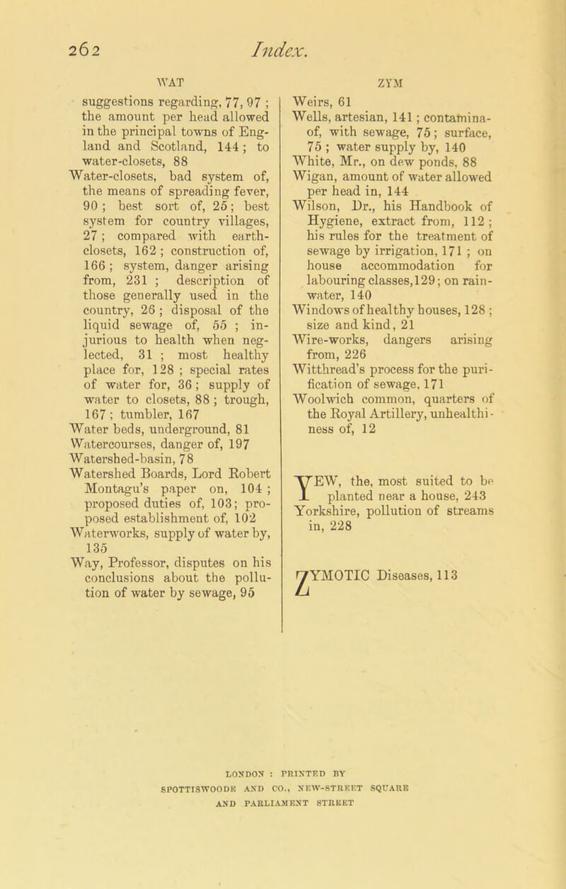 WAT suggestions regarding, 77, 97 ; the amount per head allowed in the principal towns of Eng- land and Scotland, 144; to water-closets, 88 Water-closets, bad system of, the means of spreading fever, 90; best sort of, 25; best system for country villages, 27; compared with earth- closets, 162 ; construction of, 166 ; system, danger arising from, 231 ; description of those generally used in the country, 26 ; disposal of the liquid sewage of, 55 ; in- jurious to health when neg- lected, 31 ; most healthy place for, 128 ; special rates of water for, 36; supply of water to closets, 88; trough, 167; tumbler, 167 Water beds, underground, 81 Watercourses, danger of, 197 Watershed-basin, 78 Watershed Boards, Lord Robert Montagu’s paper on, 104 ; proposed duties of, 103; pro- posed establishment of, 102 Waterworks, supply of water by, 135 Way, Professor, disputes on his conclusions about the pollu- tion of water by sewage, 95 LONDON : SPOTTISWOODU AND Cl AND PARLI.I ZYM Weirs, 61 Wells, artesian, 141; contatnina- of, with sewage, 75; surface, 75 ; water supply by, 140 White, Mr., on dew ponds, 88 Wigan, amount of water allowed per head in, 144 Wilson, Dr., his Handbook of Hygiene, extract from, 112; his rules for the treatment of sewage by irrigation, 171 ; on house accommodation for labouring classes, 129; on rain- water, 140 Windows of healthy houses, 128 ; size and kind, 21 Wire-works, dangers arising from, 226 Witthread’s process for the puri- fication of sewage, 171 Woolwich common, quarters of the Royal Artillery, unhealthi • ness of, 12 TEW, the, most suited to be planted near a house, 243 Yorkshire, pollution of streams in, 228 y'YMOTIC Diseases, 113 PRINTED BY l., NKW-STRKET SQUARE RENT STREET