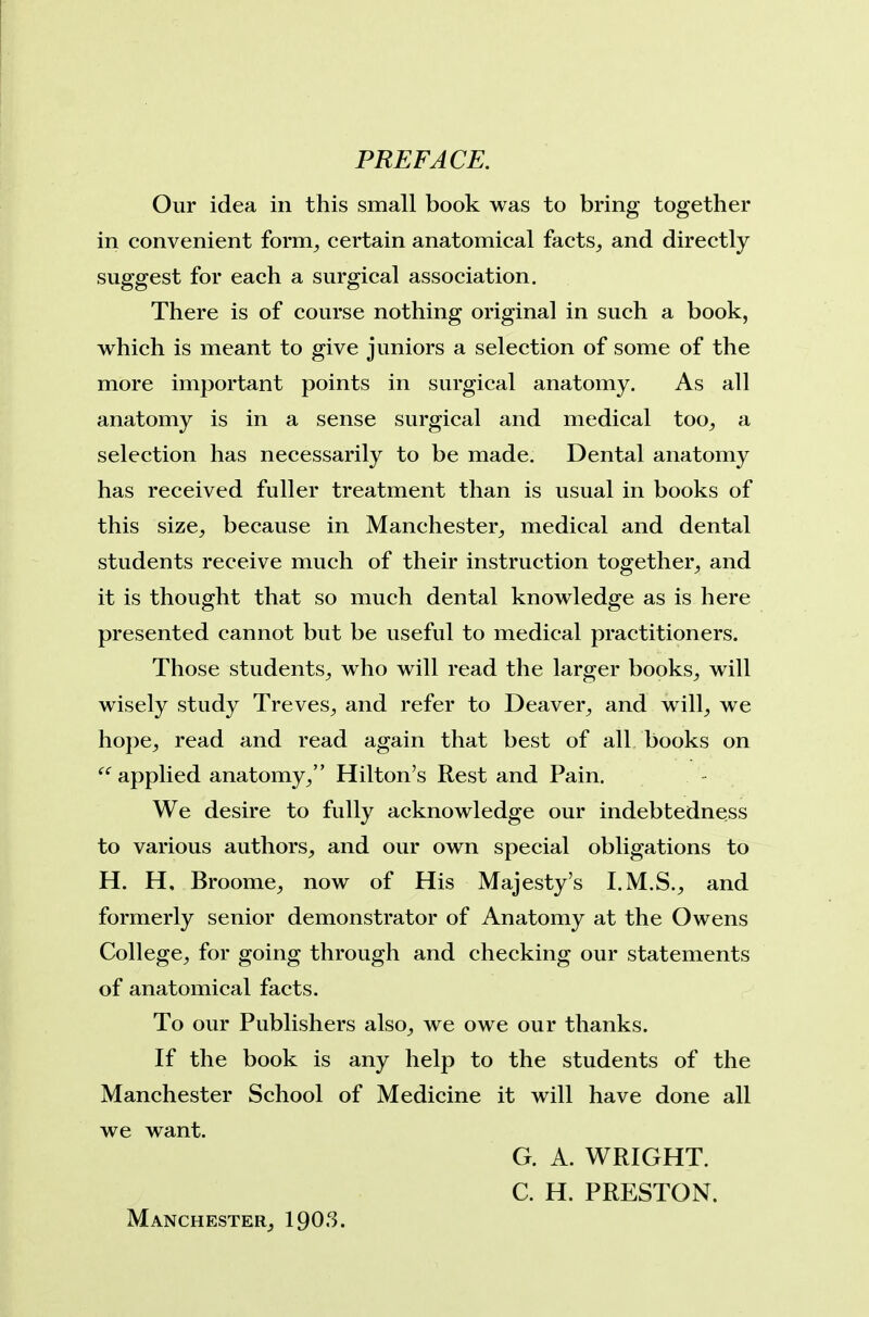 PREFACE. Our idea in this small book was to bring together in convenient form^ certain anatomical facts^ and directly suggest for each a surgical association. There is of course nothing original in such a book, which is meant to give juniors a selection of some of the more important points in surgical anatomy. As all anatomy is in a sense surgical and medical too^ a selection has necessarily to be made. Dental anatomy has received fuller treatment than is usual in books of this size^ because in Manchester^ medical and dental students receive much of their instruction together^ and it is thought that so much dental knowledge as is here presented cannot but be useful to medical practitioners. Those students^, who will read the larger books^ will wisely study Treves^ and refer to Deaver^ and will^ we hope, read and read again that best of all books on  applied anatomy/' Hilton's Rest and Pain. We desire to fully acknowledge our indebtedness to various authors, and our own special obligations to H. H, Broome, now of His Majesty's I.M.S., and formerly senior demonstrator of Anatomy at the Owens College, for going through and checking our statements of anatomical facts. To our Publishers also, we owe our thanks. If the book is any help to the students of the Manchester School of Medicine it will have done all we want. G. A. WRIGHT. C. H. PRESTON. Manchester, 19O.S.