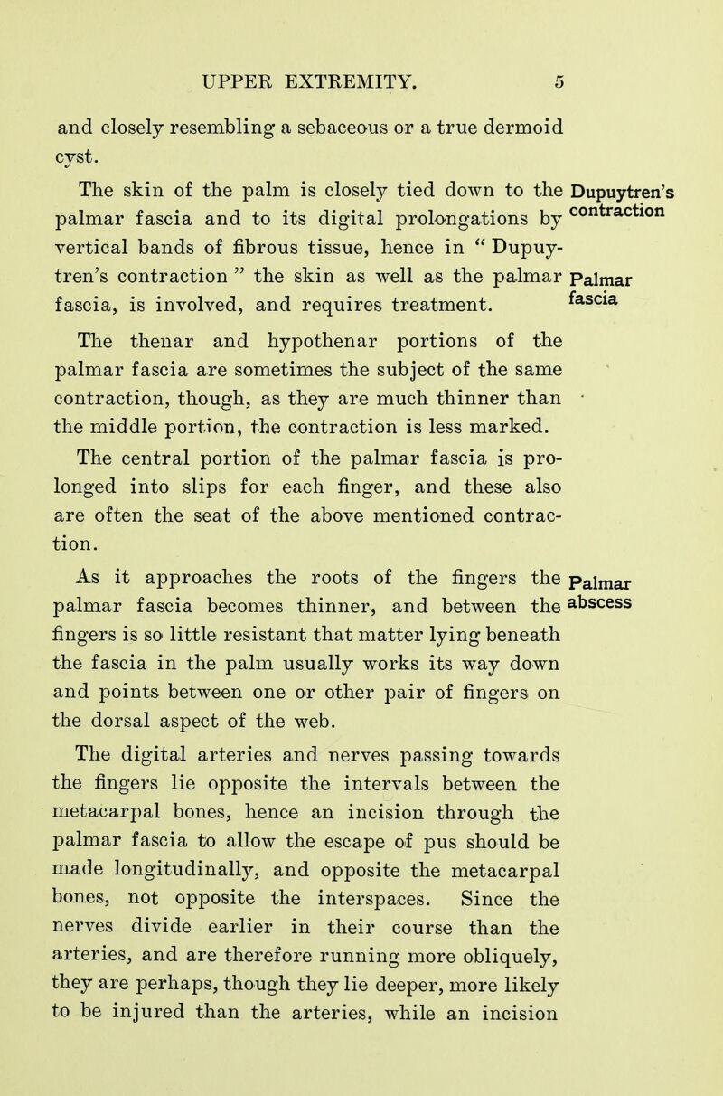 and closely resembling a sebaceous or a true dermoid cyst. The skin of the palm is closely tied down to the Dupuytren's palmar fascia and to its digital prolongations by contraction vertical bands of fibrous tissue, hence in  Dupuy- tren's contraction  the skin as well as the palmar Palmar fascia, is involved, and requires treatment. fascia The thenar and hypothenar portions of the palmar fascia are sometimes the subject of the same contraction, though, as they are much thinner than • the middle portion, the contraction is less marked. The central portion of the palmar fascia is pro- longed into slips for each finger, and these also are often the seat of the above mentioned contrac- tion. As it approaches the roots of the fingers the Palmar palmar fascia becomes thinner, and between the abscess fingers is so little resistant that matter lying beneath the fascia in the palm usually works its way down and points between one or other pair of fingers on the dorsal aspect of the web. The digital arteries and nerves passing towards the fingers lie opposite the intervals between the metacarpal bones, hence an incision through the palmar fascia to allow the escape of pus should be made longitudinally, and opposite the metacarpal bones, not opposite the interspaces. Since the nerves divide earlier in their course than the arteries, and are therefore running more obliquely, they are perhaps, though they lie deeper, more likely to be injured than the arteries, while an incision