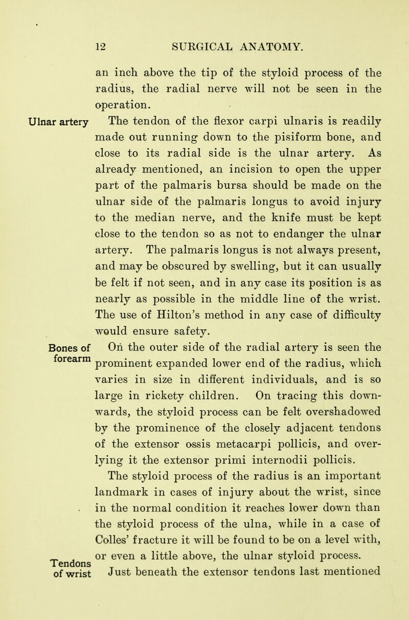 an inch above the tip of the styloid process of the radius, the radial nerve will not be seen in the operation. Ulnar artery The tendon of the flexor carpi ulnaris is readily made out running down to the pisiform bone, and close to its radial side is the ulnar artery. As already mentioned, an incision to open the upper part of the palmaris bursa should be made on the ulnar side of the palmaris longus to avoid injury to the median nerve, and the knife must be kept close to the tendon so as not to endanger the ulnar artery. The palmaris longus is not always present, and may be obscured by swelling, but it can usually be felt if not seen, and in any case its position is as nearly as possible in the middle line of the wrist. The use of Hilton's method in any case of difficulty would ensure safety. Bones of On the outer side of the radial artery is seen the forearm prominent expanded lower end of the radius, which varies in size in different individuals, and is so large in rickety children. On tracing this down- wards, the styloid process can be felt overshadowed by the prominence of the closely adjacent tendons of the extensor ossis metacarpi pollicis, and over- lying it the extensor primi internodii pollicis. The styloid process of the radius is an important landmark in cases of injury about the wrist, since in the normal condition it reaches lower down than the styloid process of the ulna, while in a case of Colles' fracture it will be found to be on a level with, ^ , or even a little above, the ulnar styloid process. Tendons ^ . , , -, • ^ of wrist Just beneath the extensor tendons last mentioned