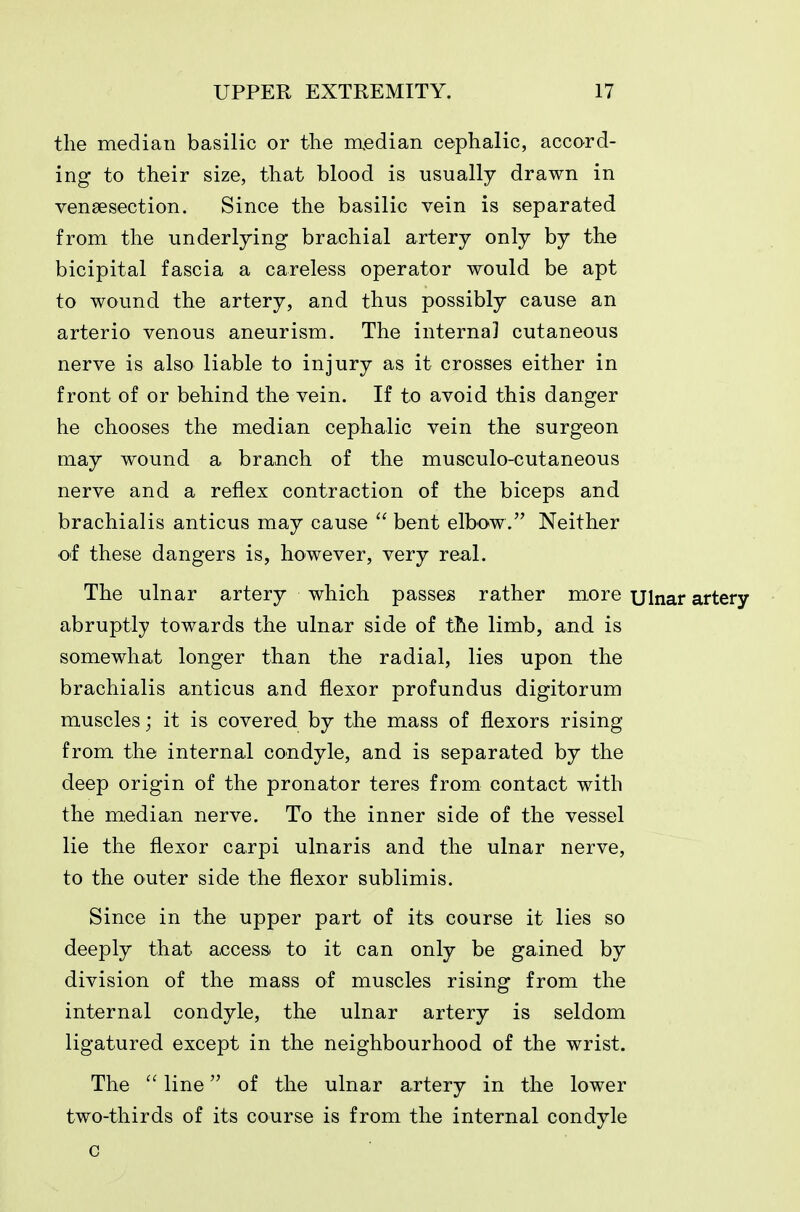 the median basilic or the median cephalic, accord- ing to their size, that blood is usually drawn in veneesection. Since the basilic vein is separated from the underlying brachial artery only by the bicipital fascia a careless operator would be apt to wound the artery, and thus possibly cause an arterio venous aneurism. The internal cutaneous nerve is also liable to injury as it crosses either in front of or behind the vein. If to avoid this danger he chooses the median cephalic vein the surgeon may wound a branch of the musculo-cutaneous nerve and a reflex contraction of the biceps and brachialis anticus may cause  bent elbow. Neither of these dangers is, however, very real. The ulnar artery which passes rather more Ulnar artery abruptly towards the ulnar side of the limb, and is somewhat longer than the radial, lies upon the brachialis anticus and flexor profundus digitorum muscles; it is covered by the mass of flexors rising from the internal condyle, and is separated by the deep origin of the pronator teres from contact with the median nerve. To the inner side of the vessel lie the flexor carpi ulnaris and the ulnar nerve, to the outer side the flexor sublimis. Since in the upper part of its course it lies so deeply that access, to it can only be gained by division of the mass of muscles rising from the internal condyle, the ulnar artery is seldom ligatured except in the neighbourhood of the wrist. The  line of the ulnar artery in the lower two-thirds of its course is from the internal condyle c
