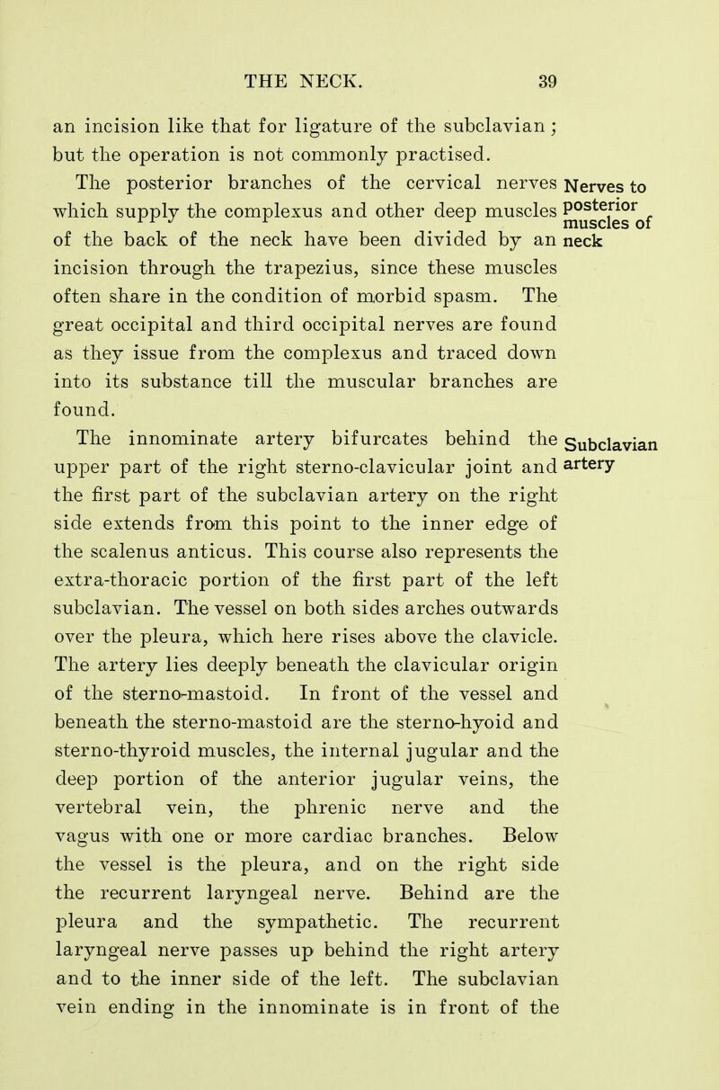 an incision like that for ligature of the subclavian; but the operation is not commonly practised. The posterior branches of the cervical nerves Nerves to which supply the complexus and other deep muscles posterior ^ ^ muscles of of the back of the neck have been divided by an neck incision through the trapezius, since these muscles often share in the condition of morbid spasm. The great occipital and third occipital nerves are found as they issue from the complexus and traced down into its substance till the muscular branches are found. The innominate artery bifurcates behind the Subclavian upper part of the right sterno-clavicular joint and artery the first part of the subclavian artery on the right side extends from this point to the inner edge of the scalenus anticus. This course also represents the extra-thoracic portion of the first part of the left subclavian. The vessel on both sides arches outwards over the pleura, which here rises above the clavicle. The artery lies deeply beneath the clavicular origin of the sterno-mastoid. In front of the vessel and beneath the sterno-mastoid are the sterno-hyoid and sterno-thyroid muscles, the internal jugular and the deep portion of the anterior jugular veins, the vertebral vein, the phrenic nerve and the vagus with one or more cardiac branches. Below the vessel is the pleura, and on the right side the recurrent laryngeal nerve. Behind are the pleura and the sympathetic. The recurrent laryngeal nerve passes up behind the right artery and to the inner side of the left. The subclavian vein ending in the innominate is in front of the