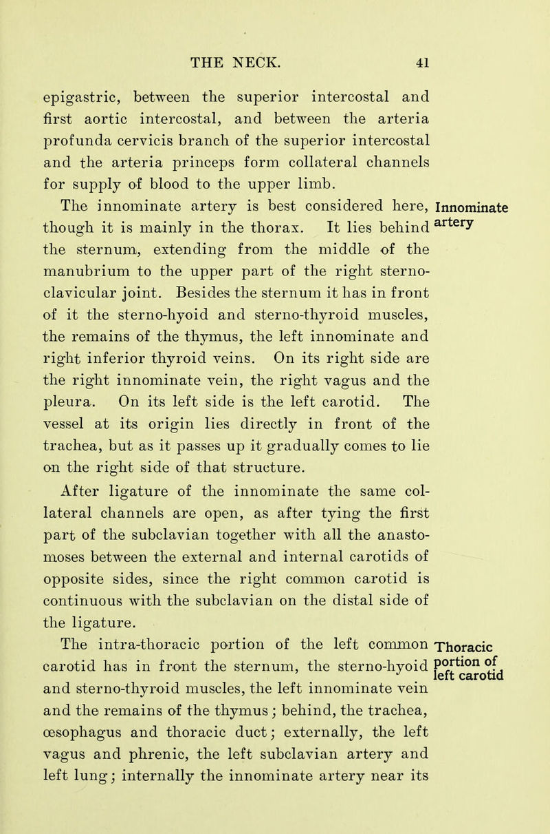 epigastric, between the superior intercostal and first aortic intercostal, and between the arteria lorofunda cervicis branch of the superior intercostal and the arteria princeps form collateral channels for supply of blood to the upper limb. The innominate artery is best considered here. Innominate though it is mainly in the thorax. It lies behind ^^^^^y the sternum, extending from the middle of the manubrium to the upper part of the right sterno- clavicular joint. Besides the sternum it has in front of it the sterno-hyoid and sterno-thyroid muscles, the remains of the thymus, the left innominate and right inferior thyroid veins. On its right side are the right innominate vein, the right vagus and the pleura. On its left side is the left carotid. The vessel at its origin lies directly in front of the trachea, but as it passes up it gradually comes to lie on the right side of that structure. After ligature of the innominate the same col- lateral channels are open, as after tying the first part of the subclavian together with all the anasto- moses between the external and internal carotids of opposite sides, since the right common carotid is continuous with the subclavian on the distal side of the ligature. The intra-thoracic portion of the left common Thoracic carotid has in front the sternum, the sterno-hyoid portion of . left carotid and sterno-thyroid muscles, the left innominate vein and the remains of the thymus; behind, the trachea, CEsophagus and thoracic duct; externally, the left vagus and phrenic, the left subclavian artery and left lung; internally the innominate artery near its