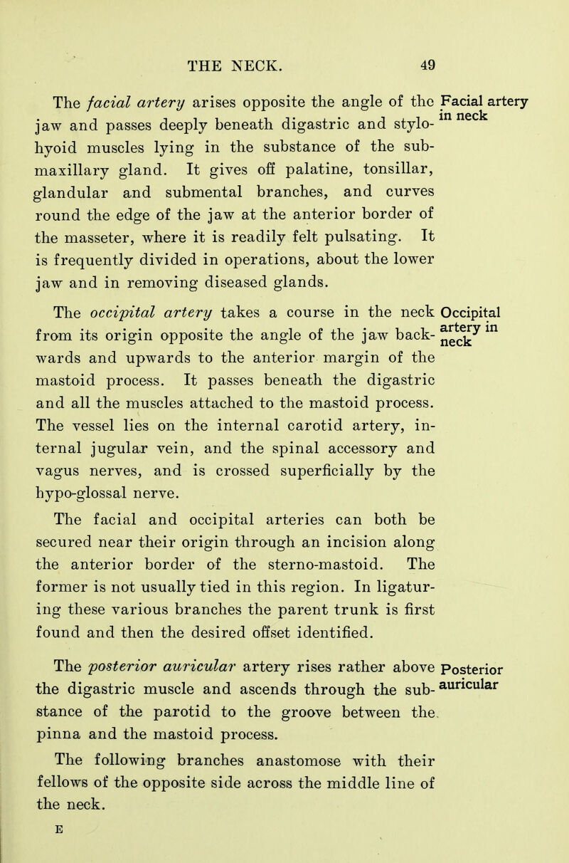 The facial artery arises opposite the angle of the Facial artery- jaw and passes deeply beneath digastric and stylo- hyoid muscles lying in the substance of the sub- maxillary gland. It gives off palatine, tonsillar, glandular and submental branches, and curves round the edge of the jaw at the anterior border of the masseter, where it is readily felt pulsating. It is frequently divided in operations, about the lower jaw and in removing diseased glands. The occipital artery takes a course in the neck Occipital from its origin opposite the angle of the jaw back-^^^^ wards and upwards to the anterior margin of the mastoid process. It passes beneath the digastric and all the muscles attached to the mastoid process. The vessel lies on the internal carotid artery, in- ternal jugular vein, and the spinal accessory and vagus nerves, and is crossed superficially by the hypo-glossal nerve. The facial and occipital arteries can both be secured near their origin through an incision along the anterior border of the sterno-mastoid. The former is not usually tied in this region. In ligatur- ing these various branches the parent trunk is first found and then the desired offset identified. The posterior auricular artery rises rather above Posterior the digastric muscle and ascends through the sub-^^^^^^^'^ stance of the parotid to the groove between the pinna and the mastoid process. The following branches anastomose with their fellows of the opposite side across the middle line of the neck.