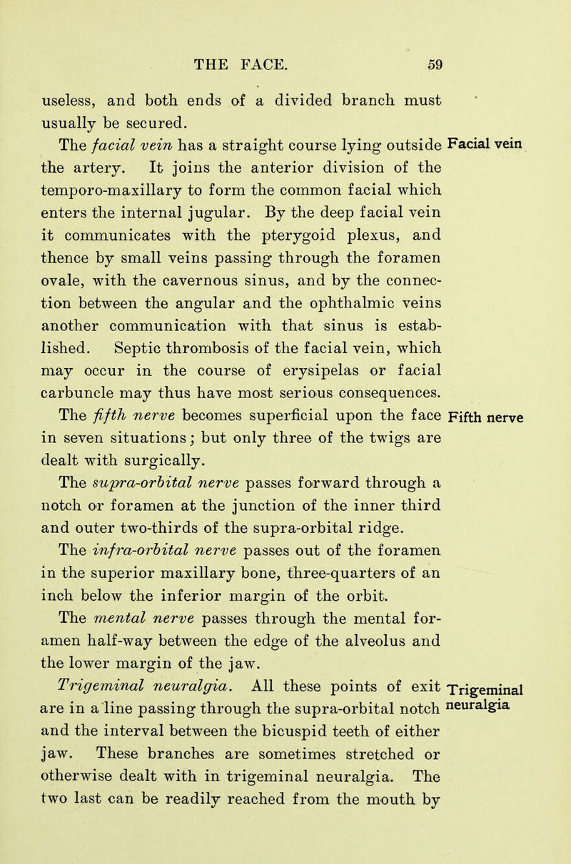 useless, and both ends of a divided branch must usually be secured. The facial vein has a straight course lying outside Facial vein the artery. It joins the anterior division of the temporo-maxillary to form the common facial which enters the internal jugular. By the deep facial vein it communicates with the pterygoid plexus, and thence by small veins passing through the foramen ovale, with the cavernous sinus, and by the connec- tion between the angular and the ophthalmic veins another communication with that sinus is estab- lished. Septic thrombosis of the facial vein, which may occur in the course of erysipelas or facial carbuncle may thus have most serious consequences. The fifth nerve becomes superficial upon the face Fifth nerve in seven situations; but only three of the twigs are dealt with surgically. The swpra-orhital nerve passes forward through a notch or foramen at the junction of the inner third and outer two-thirds of the supra-orbital ridge. The infra-orhital nerve passes out of the foramen in the superior maxillary bone, three-quarters of an inch below the inferior margin of the orbit. The mental nerve passes through the mental for- amen half-way between the edge of the alveolus and the lower margin of the jaw. Trigeminal neuralgia. All these points of exit Trigeminal are in a line passing through the supra-orbital notch neuralgia and the interval between the bicuspid teeth of either jaw. These branches are sometimes stretched or otherwise dealt with in trigeminal neuralgia. The two last can be readily reached from the mouth by