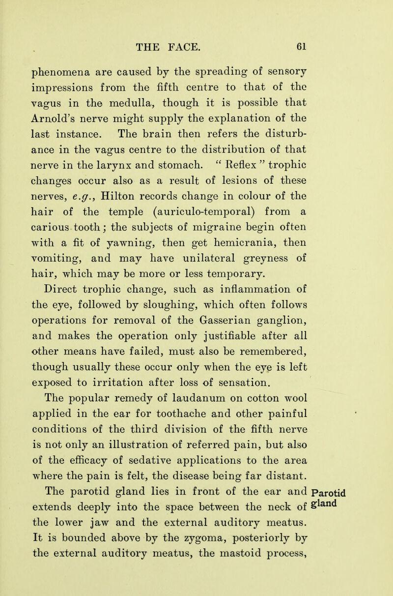 phenomena are caused by the spreading of sensory impressions from the fifth centre to that of the vagus in the medulla, though it is possible that Arnold's nerve might supply the explanation of the last instance. The brain then refers the disturb- ance in the vagus centre to the distribution of that nerve in the larynx and stomach. Reflex  trophic changes occur also as a result of lesions of these nerves, e.g., Hilton records change in colour of the hair of the temple (auriculo-temporal) from a carious tooth; the subjects of migraine begin often with a fit of yawning, then get hemicrania, then vomiting, and may have unilateral greyness of hair, which may be more or less temporary. Direct trophic change, such as inflammation of the eye, followed by sloughing, which often follows operations for removal of the Gasserian ganglion, and makes the operation only justifiable after all other means have failed, must also be remembered, though usually these occur only when the eye is left exposed to irritation after loss of sensation. The popular remedy of laudanum on cotton wool applied in the ear for toothache and other painful conditions of the third division of the fifth nerve is not only an illustration of referred pain, but also of the efficacy of sedative applications to the area where the pain is felt, the disease being far distant. The parotid gland lies in front of the ear and Parotid extends deeply into the space between the neck of S^^^ the lower jaw and the external auditory meatus. It is bounded above by the zygoma, posteriorly by the external auditory meatus, the mastoid process,