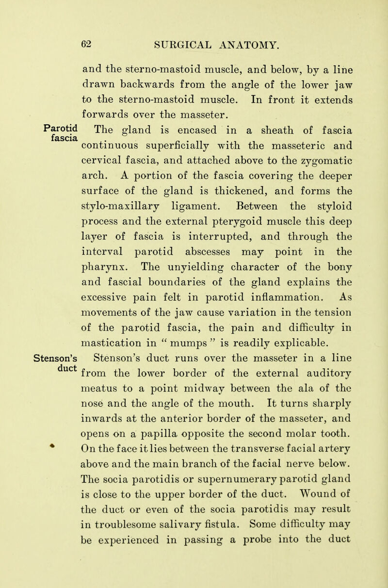 and the sterno-mastoid muscle, and below, by a line drawn backwards from the angle of the lower jaw to the sterno-mastoid muscle. In front it extends forwards over the masseter. Parotid The gland is encased in a sheath of fascia fascia continuous superficially with the masseteric and cervical fascia, and attached above to the zygomatic arch. A portion of the fascia covering the deeper surface of the gland is thickened, and forms the stylo-maxillary ligament. Between the styloid process and the external pterygoid muscle this deep layer of fascia is interrupted, and through the interval parotid abscesses may point in the pharynx. The unyielding character of the bony and fascial boundaries of the gland explains the excessive pain felt in parotid inflammation. As movements of the jaw cause variation in the tension of the parotid fascia, the pain and difficulty in mastication in  mumps  is readily explicable. Stenson's Stenson's duct runs over the masseter in a line ^^^^ from the lower border of the external auditory meatus to a point midway between the ala of the nose and the angle of the mouth. It turns sharply inwards at the anterior border of the masseter, and opens on a papilla opposite the second molar tooth. * On the face it lies between the transverse facial artery above and the main branch of the facial nerve below. The socia parotidis or supernumerary parotid gland is close to the upper border of the duct. Wound of the duct or even of the socia parotidis may result in troublesome salivary fistula. Some difficulty may be experienced in passing a probe into the duct