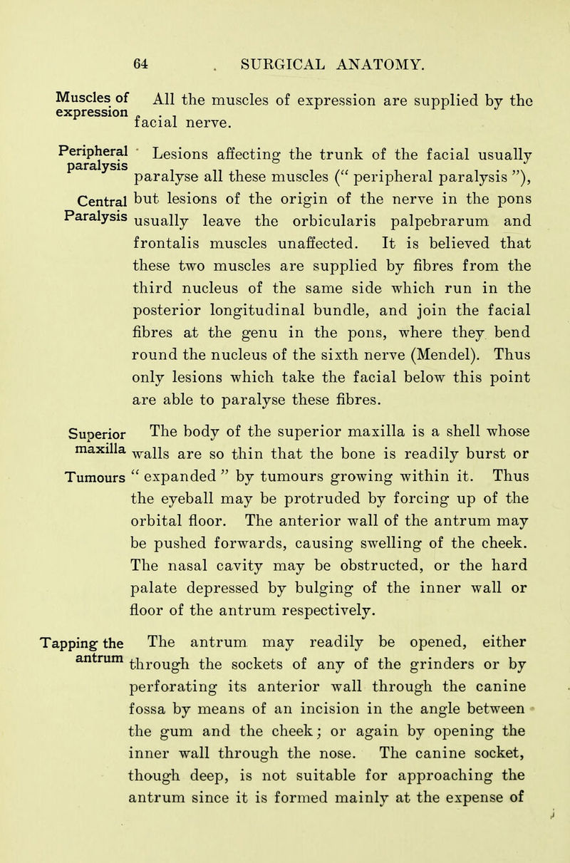 Muscles of All the muscles of expression are supplied by the expression „ . . racial nerve. Peripheral Lesions affectino: the trunk of the facial usually D3.r3,lvsis paralyse all these muscles ( peripheral paralysis ), Central but lesions of the origin of the nerve in the pons Paralysis usually leave the orbicularis palpebrarum and frontalis muscles unaffected. It is believed that these two muscles are supplied by fibres from the third nucleus of the same side which run in the posterior longitudinal bundle, and join the facial fibres at the genu in the pons, where they bend round the nucleus of the sixth nerve (Mendel). Thus only lesions which take the facial below this point are able to paralyse these fibres. Superior The body of the superior maxilla is a shell whose maxilla -y^alls are so thin that the bone is readily burst or Tumours  expanded  by tumours growing within it. Thus the eyeball may be protruded by forcing up of the orbital floor. The anterior wall of the antrum may be pushed forwards, causing swelling of the cheek. The nasal cavity may be obstructed, or the hard palate depressed by bulging of the inner wall or floor of the antrum respectively. Tapping the The antrum may readily be opened, either antrum ^^j-^j-Qugh the sockets of any of the grinders or by perforating its anterior wall through the canine fossa by means of an incision in the angle between ■ the gum and the cheek; or again by opening the inner wall through the nose. The canine socket, though deep, is not suitable for approaching the antrum since it is formed mainly at the expense of