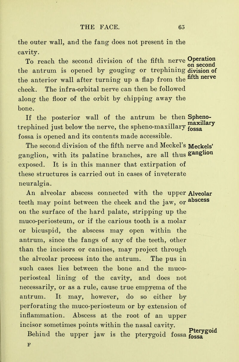 the outer wall, and the fang does not present in the cavity. To reach the second division of the fifth nerve Operation on second the antrum is opened by gouging or trephining division of the anterior wall after turning up a flap from the ^^^^ nerve cheek. The infra-orbital nerve can then be followed along the floor of the orbit by chipping away the bone. If the posterior wall of the antrum be then Spheno- trephined just below the nerve, the spheno-maxillary f^g^a^^^^^ fossa is opened and its contents made accessible. The second division of the fifth nerve and Meckel's Meckels' ganglion, with its palatine branches, are all thus ga-nglion exposed. It is in this manner that extirpation of these structures is carried out in cases of inveterate neuralgia. An alveolar abscess connected with the upper Alveolar teeth may point between the cheek and the jaw, or ^^^^^^^ on the surface of the hard palate, stripping up the muco-periosteum, or if the carious tooth is a molar or bicuspid, the abscess may open within the antrum, since the fangs of any of the teeth, other than the incisors or canines, may project through the alveolar process into the antrum. The pus in such cases lies between the bone and the muco- periosteal lining of the cavity, and does not necessarily, or as a rule, cause true empyema of the antrum. It may, however, do so either by perforating the muco-periosteum or by extension of inflammation. Abscess at the root of an upper incisor sometimes points within the nasal cavity. Behind the upper jaw is the pterygoid fossa foss?^°^^ F