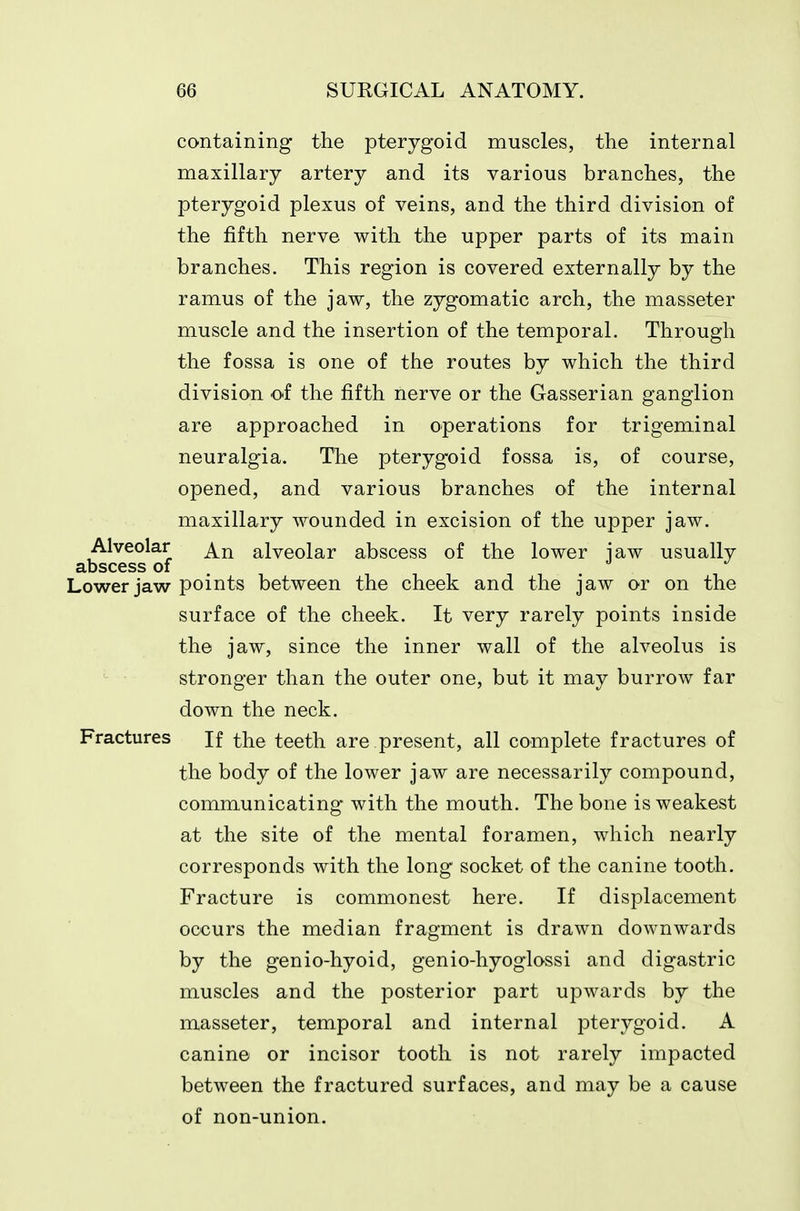 containing the pterygoid muscles, the internal maxillary artery and its various branches, the pterygoid plexus of veins, and the third division of the fifth nerve with the upper parts of its main branches. This region is covered externally by the ramus of the jaw, the zygomatic arch, the masseter muscle and the insertion of the temporal. Through the fossa is one of the routes by which the third division of the fifth nerve or the Gasserian ganglion are approached in operations for trigeminal neuralgia. The pterygoid fossa is, of course, opened, and various branches of the internal maxillary wounded in excision of the upper jaw. Alveolar alveolar abscess of the lower iaw usually abscess of . . Lower jaw points between the cheek and the jaw or on the surface of the cheek. It very rarely points inside the jaw, since the inner wall of the alveolus is stronger than the outer one, but it may burrow far down the neck. Fractures If the teeth are present, all complete fractures of the body of the lower jaw are necessarily compound, communicating with the mouth. The bone is weakest at the site of the mental foramen, which nearly corresponds with the long socket of the canine tooth. Fracture is commonest here. If displacement occurs the median fragment is drawn downwards by the genio-hyoid, genio-hyoglossi and digastric muscles and the posterior part upwards by the masseter, temporal and internal pterygoid. A canine or incisor tooth is not rarely impacted between the fractured surfaces, and may be a cause of non-union.