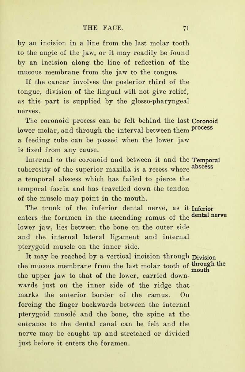by an incision in a line from the last molar tooth to the angle of the jaw, or it may readily be found by an incision along the line of reflection of the mucous membrane from the jaw to the tongue. If the cancer involves the posterior third of the tongue, division of the lingual will not give relief, as this part is supplied by the glosso-pharyngeal nerves. The coronoid process can be felt behind the last Coronoid lower molar, and through the interval between them P^^^^^s a feeding tube can be passed when the lower jaw is fixed from any cause. Internal to the coronoid and between it and the Temporal tuberosity of the superior maxilla is a recess where ^^^^^^s a temporal abscess which has failed to pierce the temporal fascia and has travelled down the tendon of the muscle may point in the mouth. The trunk of the inferior dental nerve, as it Inferior enters the foramen in the ascending ramus of the ^^^^^ nerve lower jaw, lies between the bone on the outer side and the internal lateral ligament and internal pterygoid muscle on the inner side. It may be reached by a vertical incision through Division the mucous membrane from the last molar tooth of through the mouth the upper jaw to that of the lower, carried down- wards just on the inner side of the ridge that marks the anterior border of the ramus. On forcing the finger backwards between the internal pterygoid muscle and the bone, the spine at the entrance to the dental canal can be felt and the nerve may be caught up and stretched or divided just before it enters the foramen.
