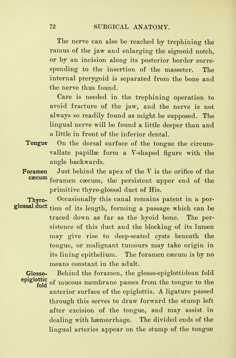 The nerve can also be reached hy trephining the ramus of the jaw and enlarging the sig-moid notch, or hj an incision along its posterior border corre- sponding to the insertion of the masseter. The internal pterygoid is separated from the bone and the nerve thus found. Care is needed in the trephining operation to avoid fracture of the jaw, and the nerve is not always so readily found as might be supposed. The lingual nerve will be found a little deeper than and a little in front of the inferior dental. Tongue On the dorsal surface of the tongue the circum- vallate papillae form a V-shaped figure with the angle backwards. Foramen Just behind the apex of the V is the orifice of the caecum fQ^^men caecum, the persistent upper end of the primitive thyro-giossal duct of His. Thyro- Occasionally this canal remains patent in a por- glossal duct ^jQj-^ q£ length, forming a passage which can be traced down as far as the hyoid bone. The per- sistence of this duct and the blocking of its lumen may give rise to deep-seated cysts beneath the tongue, or malignant tumours may take origin in its lining epithelium. The foramen caecum is by no means constant in the adult. Glosso- Behind the foramen, the giosso-epiglottidean fold epiglottic ^1 mucous membrane passes from the tongue to the anterior surface of the epiglottis. A ligature passed through this serves to draw forward the stump left after excision of the tongue, and may assist in dealing with haemorrhage. The divided ends of the lingual arteries appear on the stump of the tongue