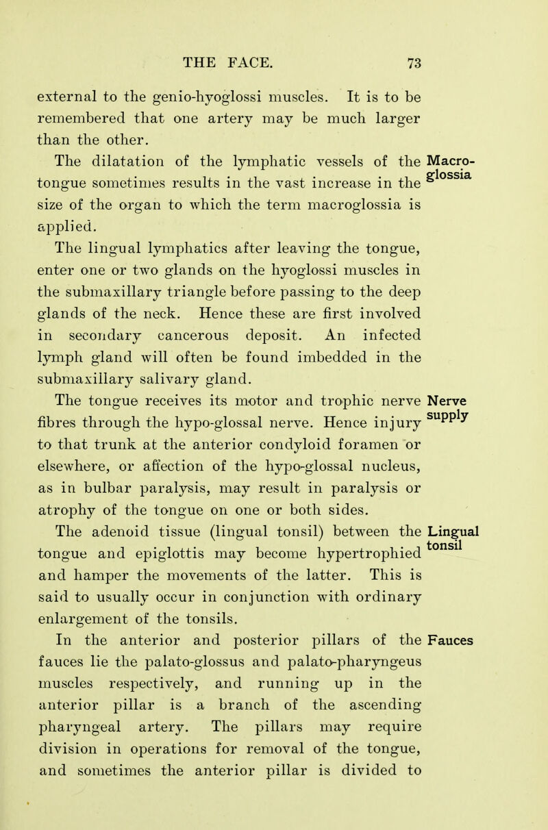 external to the genio-hyoglossi muscles. It is to be remembered that one artery may be much larger than the other. The dilatation of the lymphatic vessels of the Macro- tongue sometimes results in the vast increase in the size of the organ to which the term macroglossia is applied. The lingual lymphatics after leaving the tongue, enter one or two glands on the hyogiossi muscles in the submaxillary triangle before passing to the deep glands of the neck. Hence these are first involved in secondary cancerous deposit. An infected lymph gland will often be found imbedded in the submaxillary salivary gland. The tongue receives its motor and trophic nerve Nerve fibres through the hypo-glossal nerve. Hence injury ^PP^y to that trunk at the anterior condyloid foramen or elsewhere, or affection of the hypo-glossal nucleus, as in bulbar paralysis, may result in paralysis or atrophy of the tongue on one or both sides. The adenoid tissue (lingual tonsil) between the Lingual tongue and epiglottis may become hypertrophied and hamper the movements of the latter. This is said to usually occur in conjunction with ordinary enlargement of the tonsils. In the anterior and posterior pillars of the Fauces fauces lie the palato-glossus and palato-pharyngeus muscles respectively, and running up in the anterior pillar is a branch of the ascending pharyngeal artery. The pillars may require division in operations for removal of the tongue, and sometimes the anterior pillar is divided to