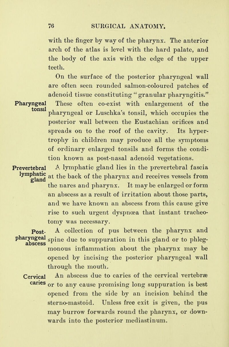 with the finger by way of the pharynx. The anterior arch of the atlas is level with the hard palate, and the body of the axis with the edge of the upper teeth. On the surface of the posterior pharyngeal wall are often seen rounded salmon-coloured patches of adenoid tissue constituting granular pharyngitis. Pharyngeal These often co-exist with enlargement of the pharyngeal or Luschka's tonsil, which occupies the posterior wall between the Eustachian orifices and spreads on to the roof of the cavity. Its hyper- trophy in children may produce all the symptoms of ordinary enlarged tonsils and forms the condi- tion known as post-nasal adenoid vegetations. Prevertebral A lymphatic gland lies in the prevertebral fascia lym^atic ^^le back of the pharynx and receives vessels from the nares and pharynx. It maybe enlarged or form an abscess as a result of irritation about those parts, and we have known an abscess from this cause give rise to such urgent dyspnoea that instant tracheo- tomy was necessary. Post- A collection of pus between the pharynx and pharyngeal gpij^g (^^q to suppuration in this gland or to phleg- aDSCcSS monous inflammation about the pharynx may be opened by incising the posterior pharyngeal wall through the mouth. Cervical An abscess due to caries of the cervical vertebrae caries qj. g^j^y cause promising long suppuration is best opened from the side by an incision behind the sterno-mastoid. Unless free exit is given, the pus may burrow forwards round the pharynx, or down- wards into the posterior mediastinum.