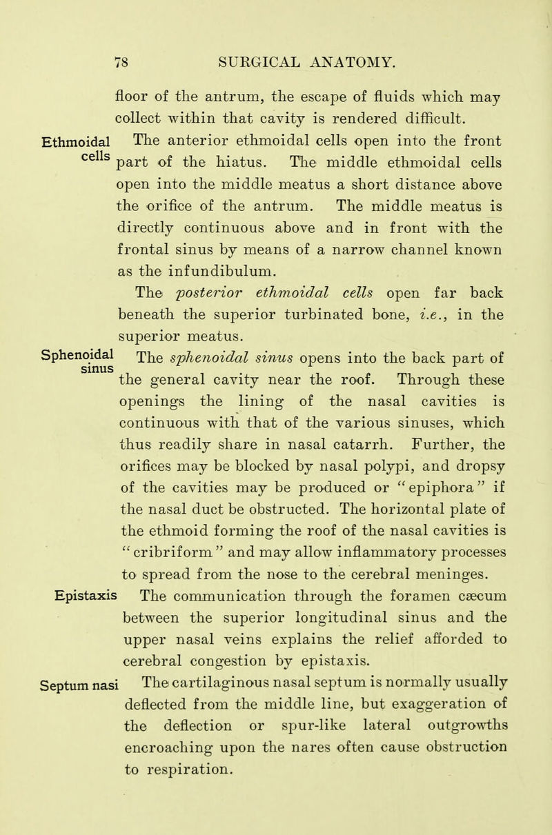 floor of the antrum, the escape of fluids which niay collect within that cavity is rendered difficult. Ethmoidal Tlie anterior ethmoidal cells open into the front ^^^^^ part of the hiatus. The middle ethmoidal cells open into the middle meatus a short distance above the orifice of the antrum. The middle meatus is directly continuous above and in front with the frontal sinus by means of a narrow channel known as the infundibulum. The posterior ethmoidal cells open far back beneath the superior turbinated bone, i.e., in the superior meatus. Sphenoidal The sphenoidal sinus opens into the back part of sinus the general cavity near the roof. Through these openings the lining of the nasal cavities is continuous with that of the various sinuses, which thus readily share in nasal catarrh. Further, the orifices may be blocked by nasal polypi, and dropsy of the cavities may be produced or  epiphora if the nasal duct be obstructed. The horizontal plate of the ethmoid forming the roof of the nasal cavities is ^' cribriform  and may allow inflammatory processes to spread from the nose to the cerebral meninges. Epistaxis The communication through the foramen caecum between the superior longitudinal sinus and the upper nasal veins explains the relief afforded to cerebral congestion by epistaxis. Septum nasi The cartilaginous nasal septum is normally usually deflected from the middle line, but exaggeration of the deflection or spur-like lateral outgrowths encroaching upon the nares often cause obstruction to respiration.