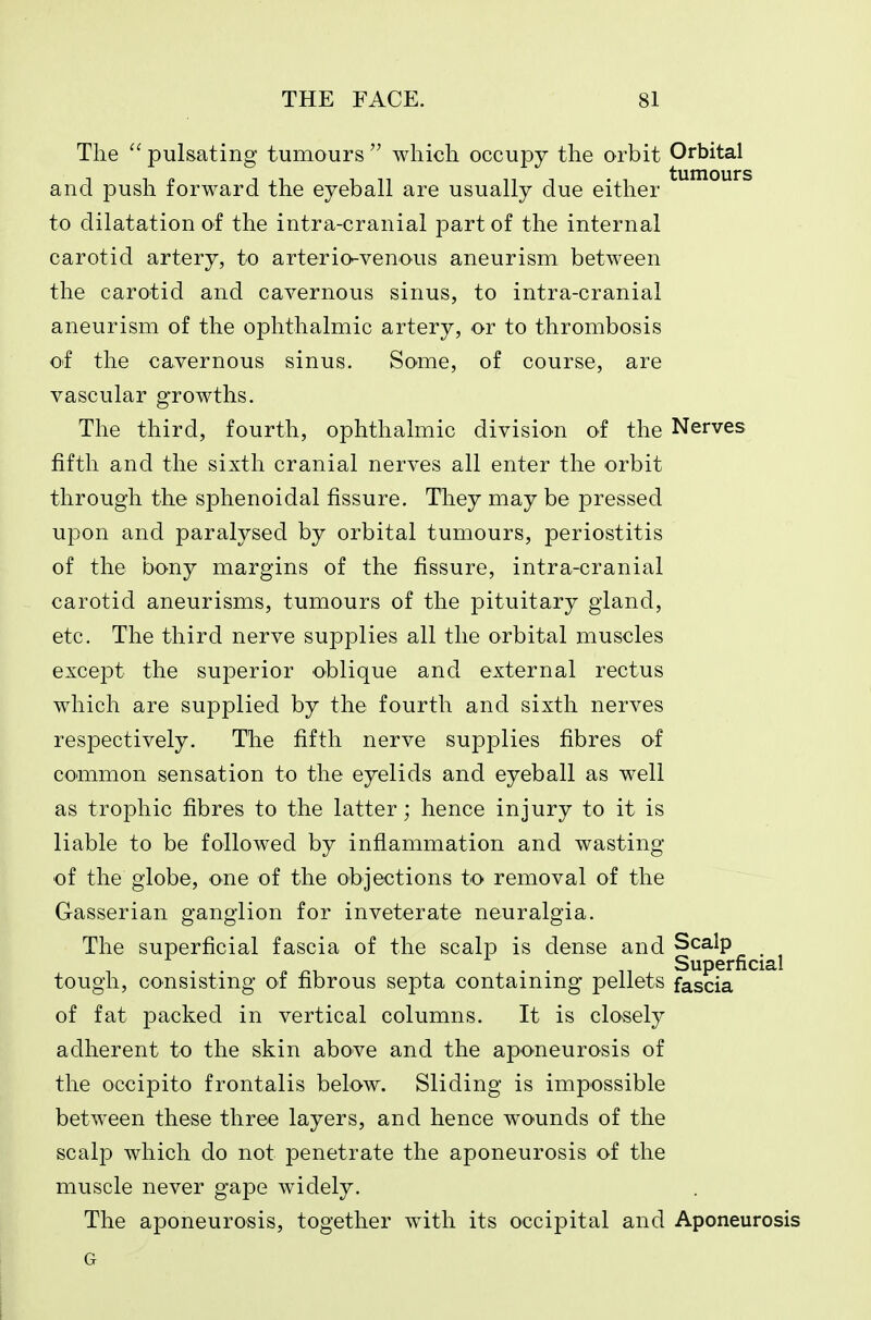 The  pulsating tumours  which occupy the orbit Orbital and push forward the eyeball are usually due either to dilatation of the intra-cranial part of the internal carotid artery, to arterio-venous aneurism between the carotid and cavernous sinus, to intra-cranial aneurism of the ophthalmic artery, or to thrombosis of the cavernous sinus. Some, of course, are vascular growths. The third, fourth, ophthalmic division of the Nerves fifth and the sixth cranial nerves all enter the orbit through the sphenoidal fissure. They may be pressed upon and paralysed by orbital tumours, periostitis of the bony margins of the fissure, intra-cranial carotid aneurisms, tumours of the pituitary gland, etc. The third nerve supplies all the orbital muscles except the superior oblique and external rectus which are supplied by the fourth and sixth nerves respectively. The fifth nerve supplies fibres of common sensation to the eyelids and eyeball as well as trophic fibres to the latter; hence injury to it is liable to be followed by inflammation and wasting of the globe, one of the objections to removal of the Gasserian ganglion for inveterate neuralgia. The superficial fascia of the scalp is dense and Scalp _ Superficial tough, consisting of fibrous septa containing pellets fascia of fat packed in vertical columns. It is closely adherent to the skin above and the aponeurosis of the occipito frontalis below. Sliding is impossible between these three layers, and hence wounds of the scalp which do not penetrate the aponeurosis of the muscle never gape widely. The aponeurosis, together with its occipital and Aponeurosis G