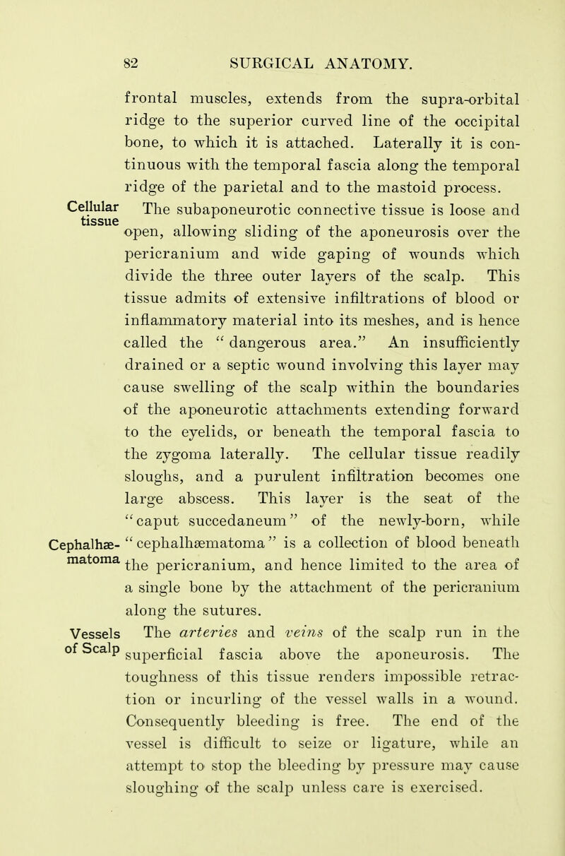 frontal muscles, extends from the supra-orbital ridge to the superior curved line of the occipital bone, to which it is attached. Laterally it is con- tinuous with the temporal fascia along the temporal ridge of the parietal and to the mastoid process. Cellular The subaponeurotic connective tissue is loose and tissue open, allowing sliding of the aponeurosis over the pericranium and wide gaping of wounds which divide the three outer layers of the scalp. This tissue admits of extensive infiltrations of blood or inflammatory material into its meshes, and is hence called the  dangerous area. An insufficiently drained or a septic wound involving this layer may cause swelling of the scalp within the boundaries of the aponeurotic attachments extending forward to the eyelids, or beneath the temporal fascia to the zygoma laterally. The cellular tissue readily sloughs, and a purulent infiltration becomes one large abscess. This layer is the seat of the caput succedaneum of the newly-born, while Cephalhae-  cephalhaematoma  is a collection of blood beneath matoma ^j^^ pericranium, and hence limited to the area of a single bone by the attachment of the pericranium along the sutures. Vessels The arteries and veins of the scalp run in the ^^^^P superficial fascia above the aponeurosis. The toughness of this tissue renders impossible retrac- tion or incurling of the vessel walls in a wound. Consequently bleeding is free. The end of the vessel is difficult to seize or ligature, while an attempt to- stop the bleeding by pressure may cause sloughing of the scalp unless care is exercised.