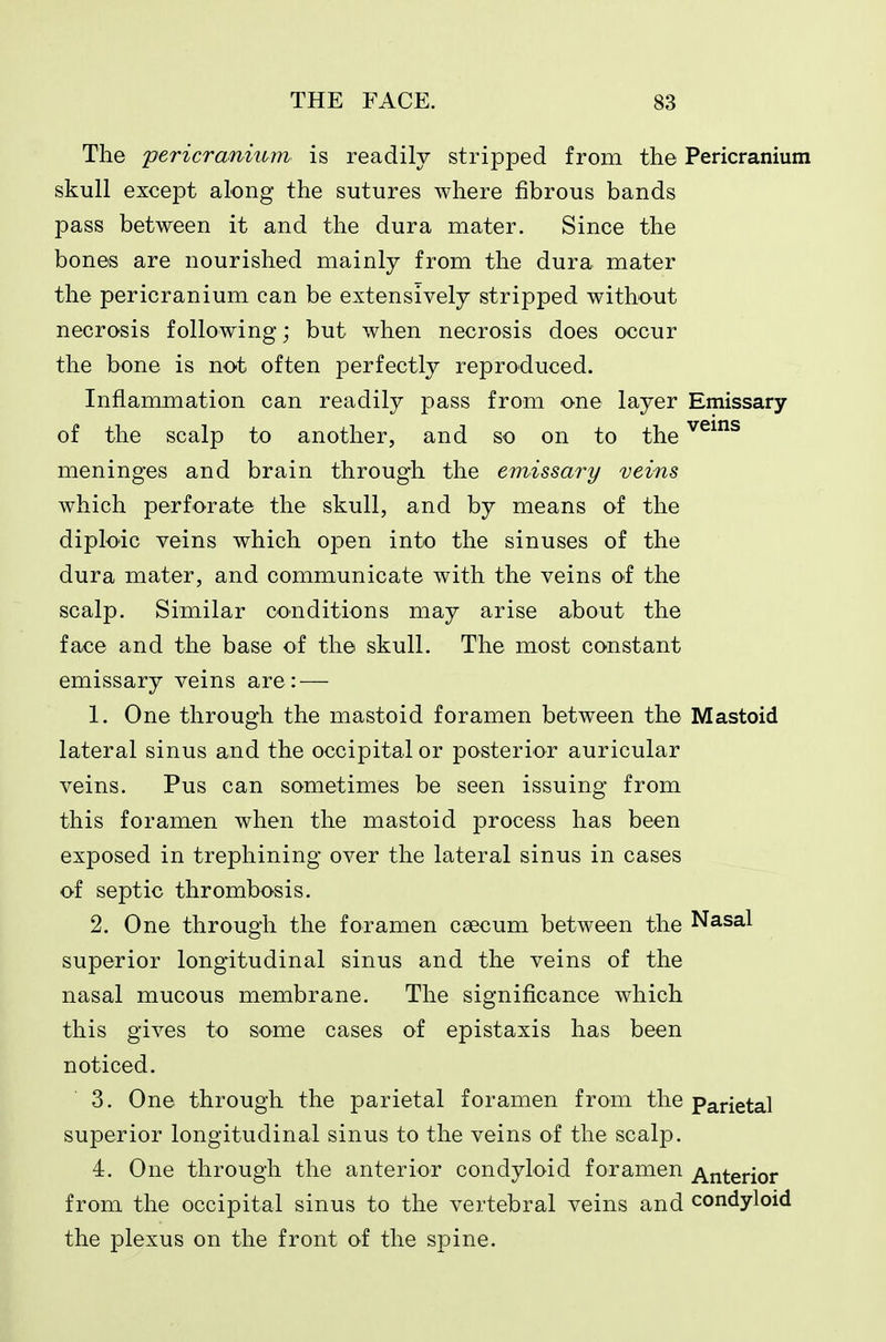 The pericranium is readily stripped from the Pericranium skull except along the sutures where fibrous bands pass between it and the dura mater. Since the bones are nourished mainly from the dura mater the pericranium can be extensively stripped without necrosis following; but when necrosis does occur the bone is not often perfectly reproduced. Inflammation can readily pass from one layer Emissary of the scalp to another, and so on to the ^^^^ meninges and brain through the emissary veins which perforate the skull, and by means of the diploic veins which open into the sinuses of the dura mater, and communicate with the veins of the scalp. Similar conditions may arise about the face and the base of the skull. The most constant emissary veins are: — 1. One through the mastoid foramen between the Mastoid lateral sinus and the occipital or posterior auricular veins. Pus can sometimes be seen issuing from this foramen when the mastoid process has been exposed in trephining over the lateral sinus in cases of septic thrombosis. 2. One through the foramen caecum between the Nasal superior longitudinal sinus and the veins of the nasal mucous membrane. The significance which this gives to some cases of epistaxis has been noticed. 3. One through the parietal foramen from the Parietal superior longitudinal sinus to the veins of the scalp. 4. One through the anterior condyloid foramen Anterior from the occipital sinus to the vertebral veins and condyloid the plexus on the front of the spine.