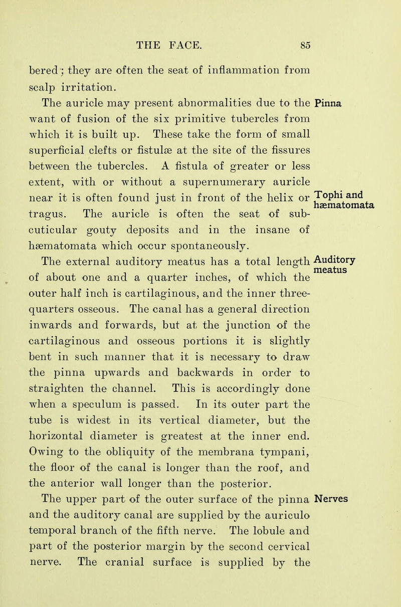 bered'; they are often the seat of inflammation from scalp irritation. The auricle may present abnormalities due to the Pinna want of fusion of the six primitive tubercles from which it is built up. These take the form of small superficial clefts or fistulse at the site of the fissures between the tubercles. A fistula of greater or less extent, with or without a supernumerary auricle near it is often found iust in front of the helix or Tophi and haematomata tragus. The auricle is often the seat of sub- cuticular gouty deposits and in the insane of haematomata which occur spontaneously. The external auditory meatus has a total length Auditory r. 1 1 ■ 1 r. 1 • 1 1 meatus or about one and a quarter inches, or which the outer half inch is cartilaginous, and the inner three- quarters osseous. The canal has a general direction inwards and forwards, but at the junction of the cartilaginous and osseous portions it is slightly bent in such manner that it is necessary to draw the pinna upwards and backwards in order to straighten the channel. This is accordingly done when a speculum is passed. In its outer part the tube is widest in its vertical diameter, but the horizontal diameter is greatest at the inner end. Owing to the obliquity of the membrana tympani, the floor of the canal is longer than the roof, and the anterior wall longer than the posterior. The upper part of the outer surface of the pinna Nerves and the auditory canal are supplied by the auriculo temporal branch of the fifth nerve. The lobule and part of the posterior margin by the second cervical nerve. The cranial surface is supplied by the