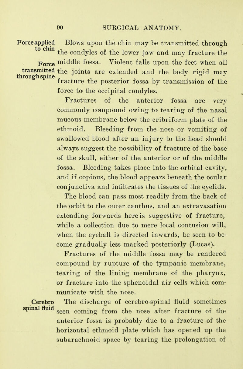 Forceapplied Blows upon the cliin may be transmitted through the condyles of the lower jaw and may fracture the Pqycq middle fossa. Violent falls upon the feet when all transmitted the joints are extended and the body riofid may through spine „ , . ^ j ^ j fracture the posterior fossa by transmission of the force to the occipital condyles. Fractures of the anterior fossa are very commonly compound owing to tearing of the nasal mucous membrane below the cribriform plate of the ethmoid. Bleeding from the nose or vomiting of swallowed blood after an injury to the head should always suggest the possibility of fracture of the base of the skull, either of the anterior or of the middle fo'ssa. Bleeding takes place into the orbital cavity, and if copious, the blood appears beneath the ocular co'njunctiva and infiltrates the tissues of the eyelids. The blood can pass most readily from the back of the orbit to the outer canthus, and an extravasation extending forwards here is suggestive of fracture, while a collection due to mere local contusion will, when the eyeball is directed inwards, be seen to be- come gradually less marked posteriorly (Lucas). Fractures of the middle fossa may be rendered compound by rupture of the tympanic membrane, tearing of the lining membrane of the pharynx, or fracture into the sphenoidal air cells which com- municate with the nose. Cerebro The discharge of cerebro-spinal fluid sometimes spinal fluid ^^^^ coming from the nose after fracture of the anterior fossa is probably due to a fracture of the horizontal ethmoid plate which has opened up the subarachnoid space by tearing the prolongation of