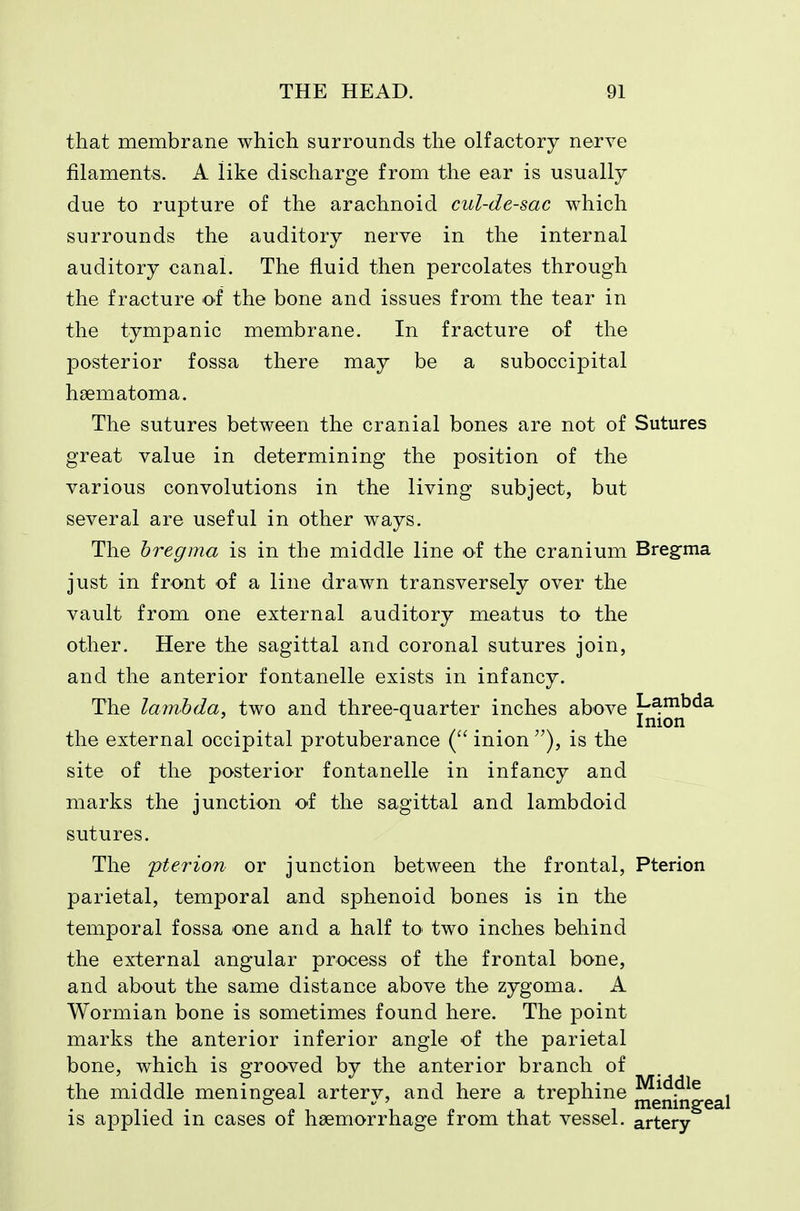 that membrane which surrounds the olfactory nerve filaments. A like discharge from the ear is usually due to rupture of the arachnoid cul-de-sac which surrounds the auditory nerve in the internal auditory canal. The fluid then percolates through the fracture of the bone and issues from the tear in the tympanic membrane. In fracture of the posterior fossa there may be a suboccipital haematoma. The sutures between the cranial bones are not of Sutures great value in determining the position of the various convolutions in the living subject, but several are useful in other ways. The bregma is in the middle line of the cranium Breg-ma just in front of a line drawn transversely over the vault from one external auditory meatus to the other. Here the sagittal and coronal sutures join, and the anterior fontanelle exists in infancy. The lambda, two and three-quarter inches above [^^^^ the external occipital protuberance ( inion is the site of the posterior fontanelle in infancy and marks the junction of the sagittal and lambdoid sutures. The pterion or junction between the frontal, Pterion parietal, temporal and sphenoid bones is in the temporal fossa one and a half to two inches behind the external angular process of the frontal bone, and about the same distance above the zygoma. A Wormian bone is sometimes found here. The point marks the anterior inferior angle of the parietal bone, which is grooved by the anterior branch of the middle meningeal artery, and here a trephine ^gni^^gg^i is applied in cases of haemorrhage from that vessel, artery