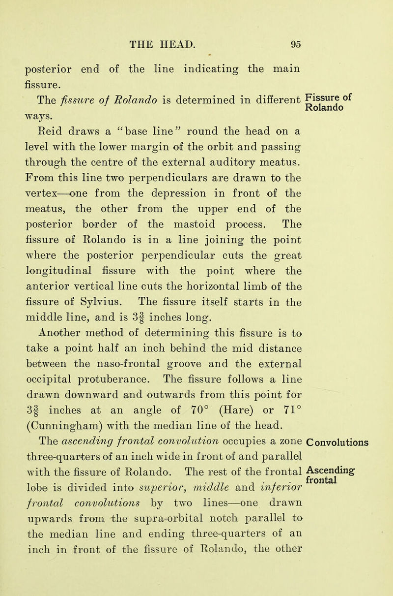 posterior end of the line indicating the main fissure. The fissure of Rolando is determined in different ^^^'^f ' ^ Rolando ways. Reid draws a base line round the head on a level with the lower margin of the orbit and passing through the centre of the external auditory meatus. From this line two perpendiculars are drawn to the vertex—^one from the depression in front of the meatus, the other from the upper end of the posterior border of the mastoid process. The fissure of Rolando is in a line joining the point where the posterior perpendicular cuts the great longitudinal fissure with the point where the anterior vertical line cuts the horizontal limb of the fissure of Sylvius. The fissure itself starts in the middle line, and is 3| inches long. Another method of determining this fissure is to take a point half an inch behind the mid distance between the naso-frontal groove and the external occipital protuberance. The fissure follows a line drawn downward and outwards from this point for 3| inches at an angle of 70° (Hare) or 71° (Cunningham) with the median line of the head. The ascending frontal convolution occupies a zone Convolutions three-quarters ol an inch wide in front of and parallel with the fissure of Rolando. The rest of the frontal Ascending T . . 7 77 ^ . . . frontal lobe IS divided into- superior, imdaie and inferior frontal convolutions by two lines—one drawn upwards from the supra-orbital notch parallel to the median line and ending three-quarters of an inch in front of the fissure of Rolando, the other