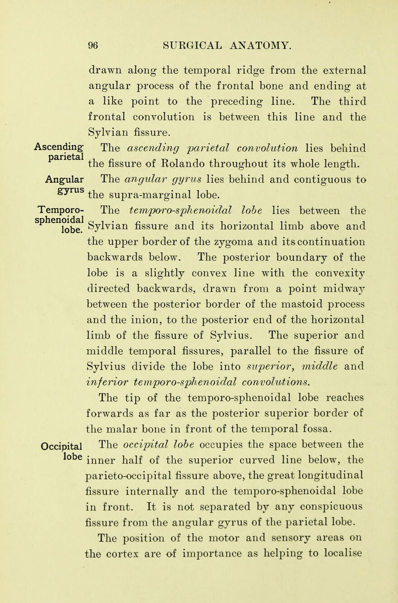drawn along the temporal ridge from the external angular process of the frontal bone and ending at a like point to the preceding line. The third frontal convolution is between this line and the Sylvian fissure. Ascending- The ascending parietal convolution lies behind the fissure of Rolando throughout its whole leng-th. Angular The angular gyrus lies behind and contiguous to gyrus ^j^^ supra-marginal lobe. Tempore- The temporo-spkenoidal lobe lies between the sphenoidal g^j^j^j^ fissure and its horizontal limb above and the upper border of the zygoma and its continuation backwards below. The posterior boundary of the lobe is a slightly convex line with the convexity directed backwards, drawn from a point midway between the posterior border of the mastoid process and the inion, to the posterior end of the horizontal limb of the fissure of Sylvius. The superior and middle temporal fissures, parallel to the fissure of Sylvius divide the lobe into superior, middle and inferior temporo-splienoidal convolutions. The tip of the temporo-sphenoidal lobe reaches forwards as far as the posterior superior border of the malar bone in front of the temporal fossa. Occipital The occipital lohe occupies the space between the lobe inner half of the superior curved line below, the parieto-occipital fissure above, the great longitudinal fissure internally and the temporo-sphenoidal lobe in front. It is not separated by any conspicuous fissure from the angular gyrus of the parietal lobe. The position of the motor and sensory areas on the cortex are of importance as helping to localise