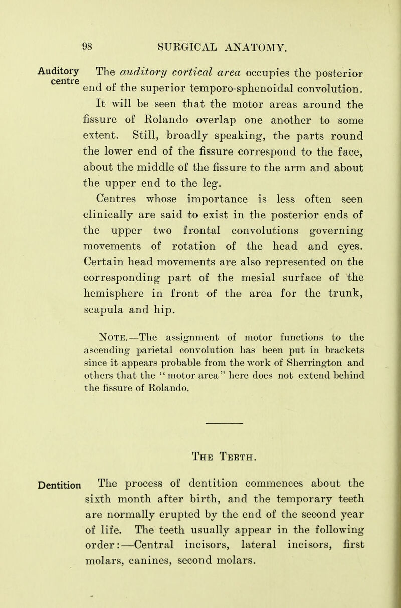 Auditory The auditory cortical area occupies the posterior centre end of the superior temporo-sphenoidal convolution. It will be seen that the motor areas around the fissure of Rolando overlap one another to some extent. Still, broadly speaking, the parts round the lower end of the fissure correspond to the face, about the middle of the fissure to the arm and about the upper end to the leg. Centres whose importance is less often seen clinically are said to exist in the posterior ends of the upper two frontal convolutions governing movements of rotation of the head and eyes. Certain head movements are also represented on the corresponding part of the mesial surface of the hemisphere in front of the area for the trunk, scapula and hip. Note.—The assignment of motor functions to the ascending parietal convolution has been put in brackets since it appears probable from the work of Sherrington and others that the motor area here does not extend behind the fissure of Rolando. The Teeth. Dentition The process of dentition commences about the sixth month after birth, and the temporary teeth are normally erupted by the end of the second year of life. The teeth usually appear in the following order:—Central incisors, lateral incisors, first molars, canines, second molars.