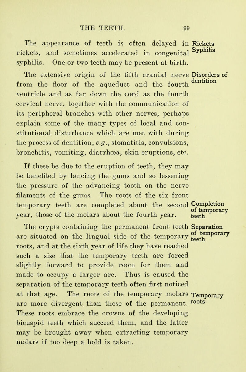 The appearance of teeth is often delayed in Rickets rickets, and sometimes accelerated in congenital ^yP^^^^^ syphilis. One or two teeth may be present at birth. The extensive origin of the fifth cranial nerve Disorders of from the floor of the aqueduct and the fourth ventricle and as far down the cord as the fourth cervical nerve, together with the communication of its peripheral branches with other nerves, perhaps explain some of the many types of local and con- stitutional disturbance which are met with during the process of dentition, e.g., stomatitis, convulsions, bronchitis, vomiting, diarrhoea, skin eruptions, etc. If these be due to the eruption of teeth, they may be benefited by lancing the gums and so lessening the pressure of the advancing tooth on the nerve filaments of the gums. The roots of the six front temporary teeth are completed about the second Completion of temporary year, those or the molars about the fourth year. teeth The crypts containing the permanent front teeth Separation are situated on the lingual side of the temporary teeth^^°''^^^ roots, and at the sixth year of life they have reached such a size that the temporary teeth are forced slightly forward to provide room for them and made tO' occupy a larger arc. Thus is caused the separation of the temporary teeth often first noticed at that age. The roots of the temporary molars Temporary are more divergent than those of the permanent. I'oots These roots embrace the crowns of the developing bicuspid teeth which succeed them, and the latter may be brought away when extracting temporary molars if too deep a hold is taken.