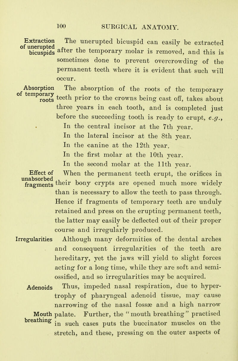 Extraction The unerupted bicuspid can easily be extracted of unerupted £. .x. . , . bicuspids temporary molar is removed, and this is sometimes done to prevent overcrowding of the permanent teeth where it is evident that such will occur. ^Absorption The absorption of the roots of the temporary o temporary ^^^^^ prior to the crowns being cast off, takes about three years in each tooth, and is completed just before the succeeding tooth is ready to erupt, e.g., In the central incisor at the 7th year. In the lateral incisor at the 8th year. In the canine at the 12th year. In the first molar at the 10th year. In the second molar at the 11th year. Effect of When the permanent teeth erupt, the orifices in fragments their bony crypts are opened much more widely than is necessary to allow the teeth to pass through. Hence if fragments of temporary teeth are unduly retained and press on the erupting permanent teeth, the latter may easily be deflected out of their proper course and irregularly produced. Irregularities Although many deformities of the dental arches and consequent irregularities of the teeth are hereditary, yet the jaws will yield to slight forces acting for a long time, while they are soft and semi- ossified, and so irregularities may be acquired. Adenoids Thus, impeded nasal respiration, due to hyper- trophy of pharyngeal adenoid tissue, may cause narrowing of the nasal fossae and a high narrow Mouth palate. Further, the mouth breathing practised breathing cases puts the buccinator muscles on the . stretch, and these, pressing on the outer aspects of