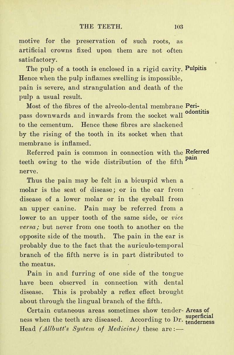 motive for the preservation of such roots, as artificial crowns fixed upon them are not often satisfactory. The pulp of a tooth is enclosed in a rigid cavity. Pulpitis Hence when the pulp inflames swelling is impossible, pain is severe, and strangulation and death of the pulp a usual result. Most of the fibres of the alveolo-dental membrane Peri- pass downwards and inwards from the socket wall to the cementum. Hence these fibres are slackened by the rising of the tooth in its socket when that membrane is inflamed. Referred pain is common in connection with the Referred teeth owing to the wide distribution of the fifth ^^^^ nerve. Thus the pain may be felt in a bicuspid when a molar is the seat of disease; or in the ear from disease of a lower molar or in the eyeball from an upper canine. Pain may be referred from a lower to an upper tooth of the same side, or vice versa; but never from one tooth to another on the opposite side of the mouth. The pain in the ear is probably due to the fact that the auriculo-temporal branch of the fifth nerve is in part distributed to the meatus. Pain in and furring of one side of the tongue have been observed in connection with dental disease. This is probably a reflex effect brought about through the lingual branch of the fifth. Certain cutaneous areas sometimes show tender- Areas of ness when the teeth are diseased. According to Dr. tenderness Head (Allhutfs System of Medicine) these are: —