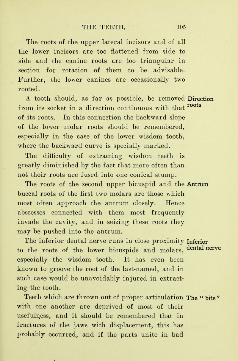 The roots of the upper lateral incisors and of all the lower incisors are too flattened from side to side and the canine roots are too triangular in section for rotation of them to be advisable. Further, the lower canines are occasionally two rooted. A tooth should, as far as possible, be removed Direction from its socket in a direction continuous with that of its roots. In this connection the backward slope of the lower molar roots should be remembered, especially in the case of the lower wisdom tooth, where the backward curve is specially marked. The difficulty of extracting wisdom teeth is greatly diminished by the fact that more often than not their roots are fused into one conical stump. The roots of the second upper bicuspid and the Antrum buccal roots of the first two. molars are those which most often approach the antrum closely. Hence abscesses connected with them most frequently invade the cavity, and in seizing these roots they may be pushed into the antrum. The inferior dental nerve runs in close proximity Inferior to the roots of the lower bicuspids and molars, ^^^^^ nerve especially the wisdom tooth. It has even been known to groove the root of the last-named, and in such case would be unavoidably injured in extract- ing the tooth. Teeth which are thrown out of proper articulation The bite with one another are deprived of most of their usefulness, and it should be remembered that in fractures of the jaws with displacement, this has probably occurred, and if the parts unite in bad