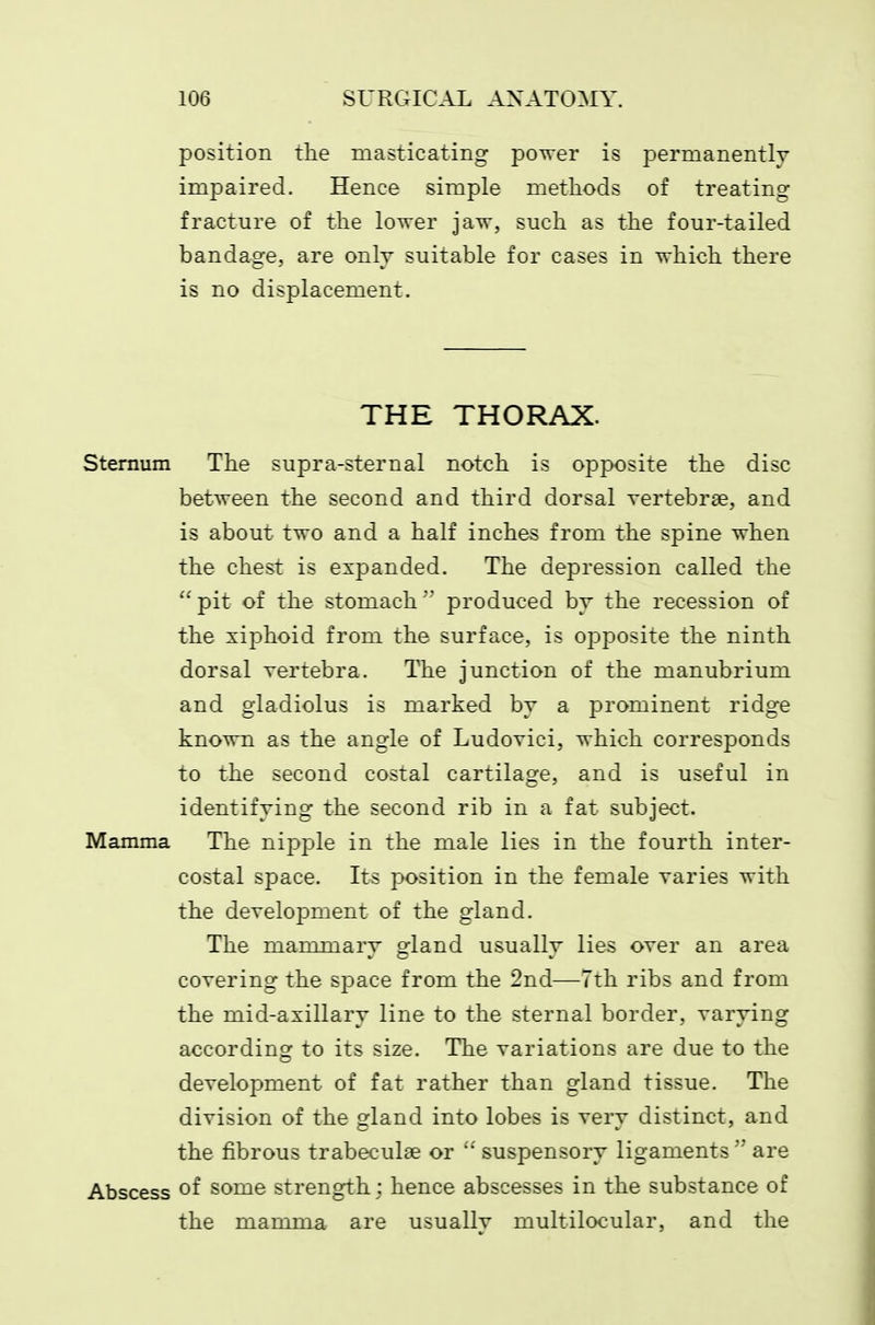position the masticating power is permanently impaired. Hence simple methods of treating fracture of the lower jaw, such as the four-tailed bandage, are only suitable for cases in which there is no displacement. THE THORAX. Sternum The supra-sternal notch is opposite the disc between the second and third dorsal vertebrae, and is about two and a half inches from the spine when the chest is expanded. The depression called the  pit of the stomach  produced hj the recession of the xiphoid from the surface, is opposite the ninth dorsal vertebra. The junction of the manubrium and gladiolus is marked by a prominent ridge known as the angle of Ludovici, which corresponds to the second costal cartilage, and is useful in identifying the second rib in a fat subject. Mamma The nipple in the male lies in the fourth inter- costal space. Its position in the female varies with the development of the gland. The mammary gland usually lies over an area covering the sjDace from the 2nd—Tth ribs and from the mid-axillary line to the sternal border, varying according to its size. The variations are due to the development of fat rather than gland tissue. The division of the gland into lobes is very distinct, and the fibrous trabeculae or  suspensory ligaments are Abscess of some strength; hence abscesses in the substance of the mamma are usually multilocular, and the