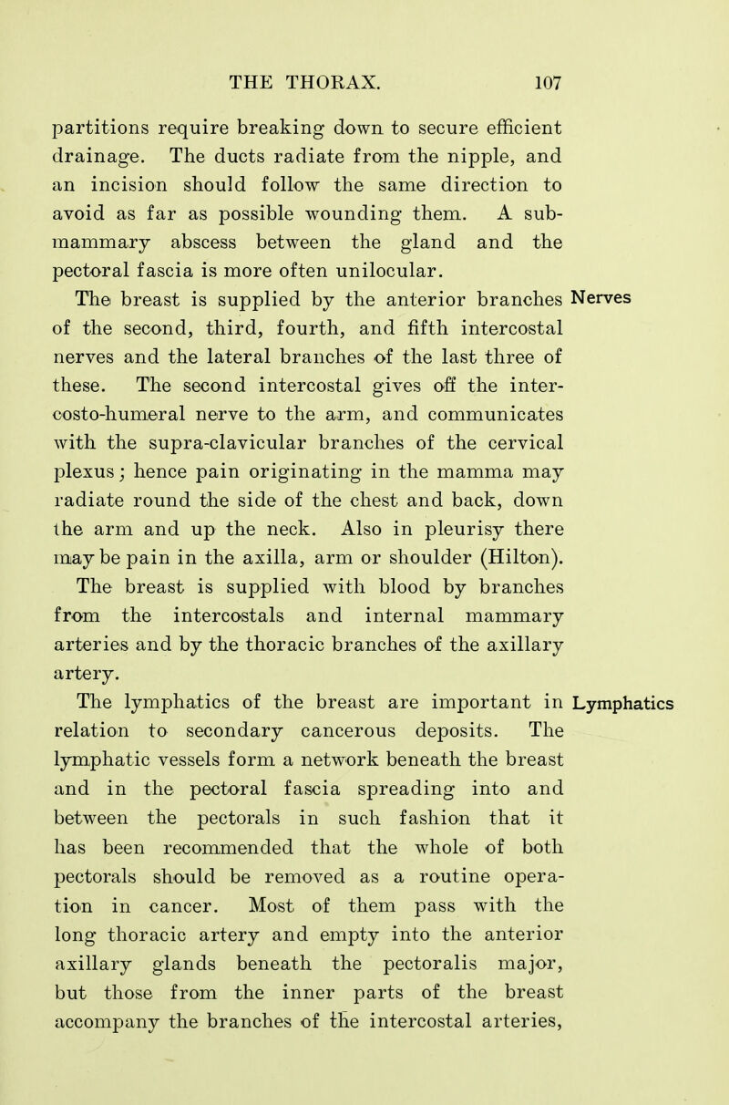 partitions require breaking down to secure efficient drainage. The ducts radiate from the nipple, and an incision should follow the same direction to avoid as far as possible wounding them. A sub- mammary abscess between the gland and the pectoral fascia is more often unilocular. The breast is supplied by the anterior branches Nerves of the second, third, fourth, and fifth intercostal nerves and the lateral branches of the last three of these. The second intercostal gives off the inter- costo-humeral nerve to the arm, and communicates with the supra-clavicular branches of the cervical plexus; hence pain originating in the mamma may radiate round the side of the chest and back, down the arm and up the neck. Also in pleurisy there may be pain in the axilla, arm or shoulder (Hilton). The breast is supplied with blood by branches from the intercostals and internal mammary arteries and by the thoracic branches of the axillary artery. The lymphatics of the breast are important in Lymphatics relation to secondary cancerous deposits. The lymphatic vessels form a network beneath the breast and in the pectoral fascia spreading into and between the pectorals in such fashion that it has been recommended that the whole of both pectorals should be removed as a routine opera- tion in cancer. Most of them pass with the long thoracic artery and empty into the anterior axillary glands beneath the pectoralis major, but those from the inner parts of the breast accompany the branches of the intercostal arteries.