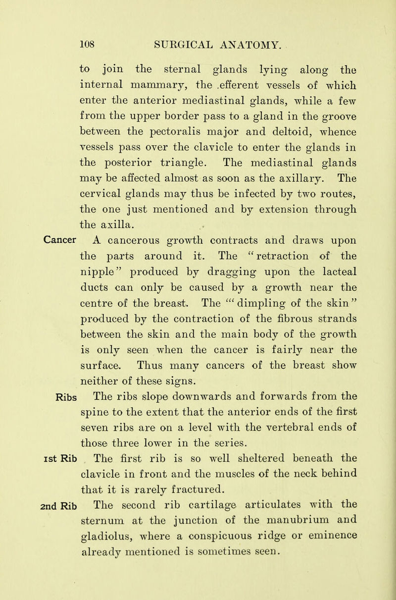 to join the sternal glands lying along the internal mammary, the .efferent vessels of which enter the anterior mediastinal glands, while a few from the upper border pass to a gland in the groove between the pectoralis major and deltoid, whence vessels pass over the clavicle to enter the glands in the po'Sterior triangle. The mediastinal glands may be affected almost as soon as the axillary. The cervical glands may thus be infected by two routes, the one just mentioned and by extension through the axilla. Cancer A cancerous growth contracts and draws upon the parts around it. The  retraction of the nipple produced by dragging upon the lacteal ducts can only be caused by a growth near the centre of the breast. The dimpling of the skin  produced by the contraction of the fibrous strands between the skin and the main body of the growth is only seen when the cancer is fairly near the surface. Thus many cancers of the breast show neither of these signs. Ribs The ribs slope downwards and forwards from the spine to the extent that the anterior ends of the first seven ribs are on a level with the vertebral ends of those three lower in the series. ist Rib The first rib is so well sheltered beneath the clavicle in front and the muscles of the neck behind that it is rarely fractured. 2nd Rib The second rib cartilage articulates with the sternum at the junction of the manubrium and gladiolus, where a conspicuous ridge or eminence already mentioned is sometimes seen.
