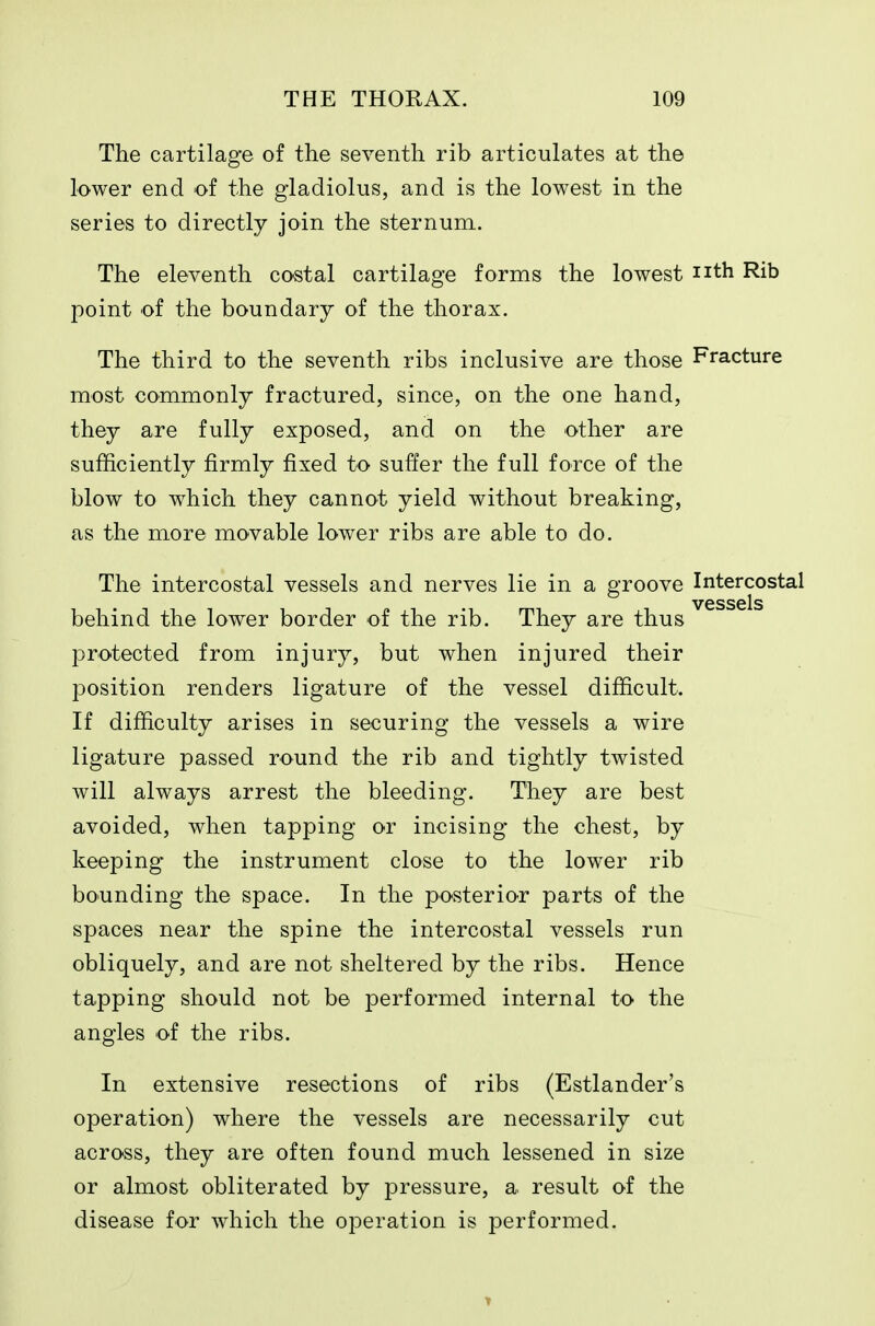 The cartilage of the seventh rib articulates at the lower end of the gladiolus, and is the lowest in the series to directly join the sternum. The eleventh costal cartilage forms the lowest nth Rib point of the boundary of the thorax. The third to the seventh ribs inclusive are those Fracture most commonly fractured, since, on the one hand, they are fully exposed, and on the other are sufficiently firmly fixed to suffer the full force of the blow to w^hich they cannot yield without breaking, as the more movable lower ribs are able to do. The intercostal vessels and nerves lie in a groove Intercostal vessels behind the lower border of the rib. They are thus protected from injury, but when injured their joosition renders ligature of the vessel difficult. If difficulty arises in securing the vessels a wire ligature passed round the rib and tightly twisted will always arrest the bleeding. They are best avoided, when tapping or incising the chest, by keeping the instrument close to the lower rib bounding the space. In the posterior parts of the spaces near the spine the intercostal vessels run obliquely, and are not sheltered by the ribs. Hence tapping should not be performed internal to the angles of the ribs. In extensive resections of ribs (Estlander's operation) where the vessels are necessarily cut across, they are often found much lessened in size or almost obliterated by pressure, a result of the disease for which the operation is performed.