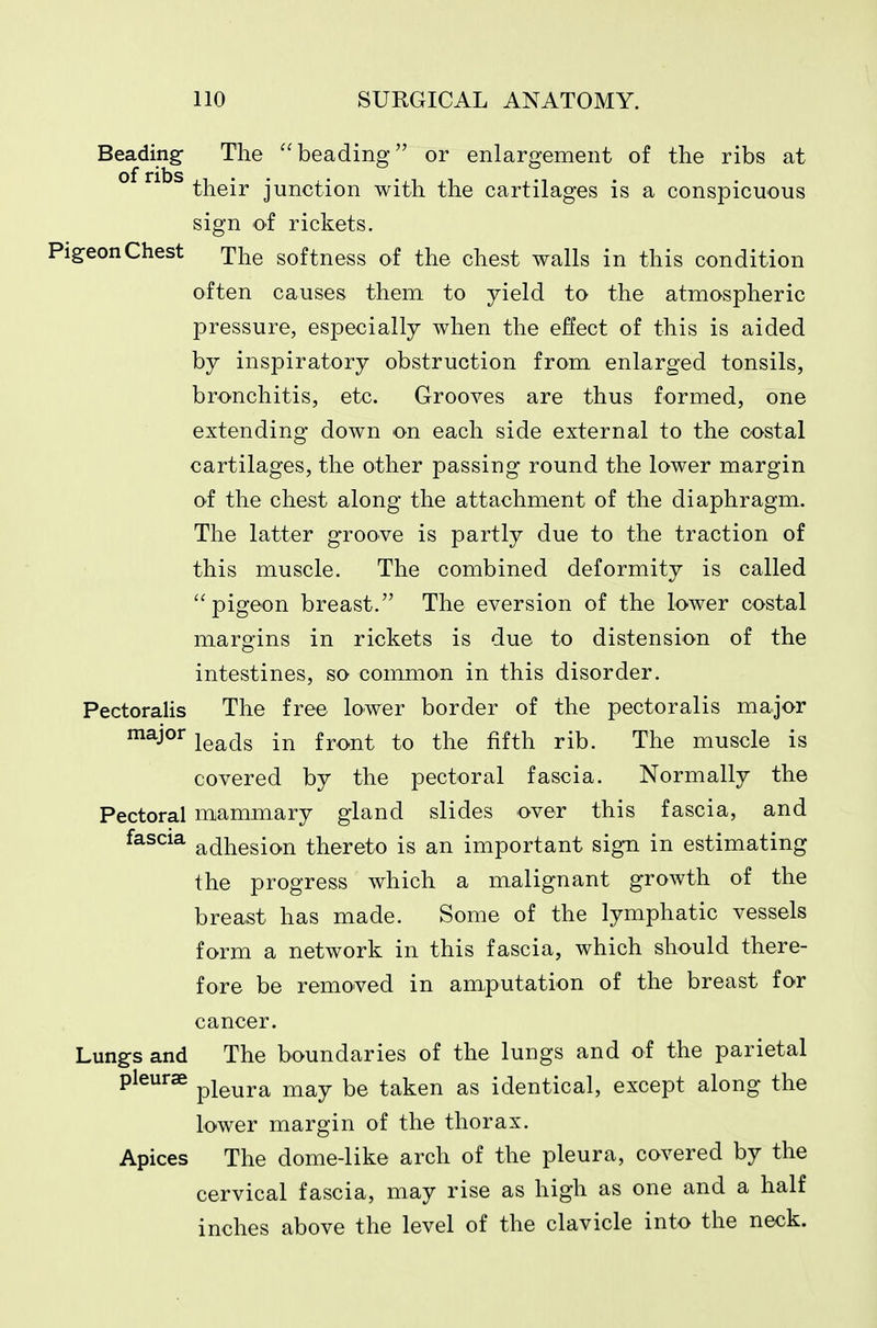 Beading The beading or enlargement of the ribs at their junction with the cartilages is a conspicuous sign of rickets. Pigeon Chest xhe softness of the chest walls in this condition often causes them to yield to the atmospheric pressure, especially when the effect of this is aided by inspiratory obstruction from enlarged tonsils, bronchitis, etc. Grooves are thus formed, one extending down on each side external to the costal cartilages, the other passing round the lower margin of the chest along the attachment of the diaphragm. The latter groove is partly due to the traction of this muscle. The combined deformity is called pigeon breast. The eversion of the lower costal margins in rickets is due to distension of the intestines, so common in this disorder. Pectoralis The free lower border of the pectoralis major ^^j^^ leads in front to the fifth rib. The muscle is covered by the pectoral fascia. Normally the Pectoral mammary gland slides over this fascia, and fascia adhesion thereto is an important sign in estimating the progress which a malignant growth of the breast has made. Some of the lymphatic vessels form a network in this fascia, which should there- fore be removed in amputation of the breast for cancer. Lungs and The boundaries of the lungs and of the parietal pleurae ^i^^^^ ^^^y be taken as identical, except along the lower margin of the thorax. Apices The dome-like arch of the pleura, covered by the cervical fascia, may rise as high as one and a half inches above the level of the clavicle into the neck.