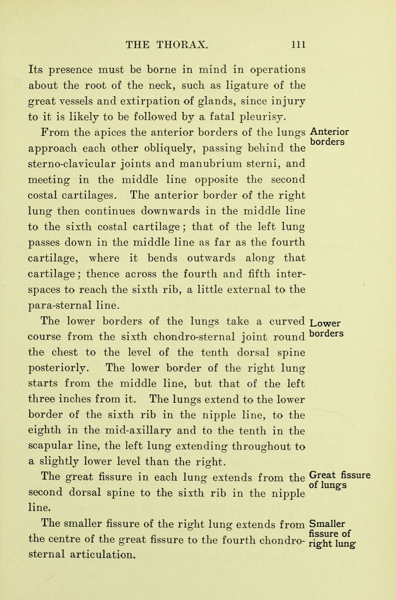 Its presence must be borne in mind in operations about the root of the neck, such as ligature of the great vessels and extirpation of glands, since in jury- to it is likely to be followed by a fatal pleurisy. From the apices the anterior borders of the lungs Anterior approach each other obliquely, passing behind the sterno-clavicular joints and manubrium sterni, and meeting in the middle line opposite the second costal cartilages. The anterior border of the right lung then continues downwards in the middle line to the sixth costal cartilage; that of the left lung passes down in the middle line as far as the fourth cartilage, where it bends outwards along that cartilage; thence across the fourth and fifth inter- spaces to reach the sixth rib, a little external to the para-sternal line. The lower borders of the lungs take a curved Lower course from the sixth chondro-sternal joint round borders the chest to the level of the tenth dorsal spine posteriorly. The lower border of the right lung starts from the middle line, but that of the left three inches from it. The lungs extend to the lower border of the sixth rib in the nipple line, to the eighth in the mid-axillary and to the tenth in the scapular line, the left lung extending throughout to a slightly lower level than the right. The great fissure in each lung extends from the Great fissure 1 1 1 . 1 lung-s second dorsal spine to the sixth rib in the nipple line. The smaller fissure of the right lung extends from Smaller the centre of the great fissure to the fourth chondro- r JhUung- sternal articulation.
