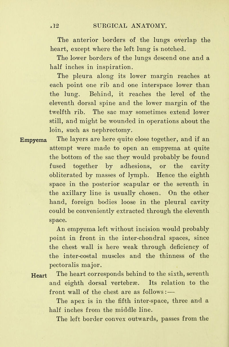 The anterior borders of the lungs overlap the heart, except where the left lung is notched. The lower borders of the lungs descend one and a half inches in inspiration. The pleura along its lower margin reaches at each point one rib and one interspace lower than the lung. Behind, it reaches the level of the eleventh dorsal spine and the lower margin of the twelfth rib. The sac may sometimes extend lower still, and might be wounded in operations about the loin, such as nephrectomy. Empyema The layers are here quite close together, and if an attempt were made to open an empyema at quite the bottom of the sac they would probably be found fused together by adhesions, or the cavity obliterated by masses of lymph. Hence the eighth space in the posterior scapular or the seventh in the axillary line is usually chosen. On the other hand, foreign bodies loose in the pleural cavity could be conveniently extracted through the eleventh space. An empyema left without incision would probably point in front in the inter-chondral spaces, since the chest wall is here weak through deficiency of the inter-costal muscles and the thinness of the pectoralis major. Heart The heart corresponds behind to the sixth, seventh and eighth dorsal vertebrae. Its relation to the front wall of the chest are as follows: — The apex is in the fifth inter-space, three and a half inches from the middle line. The left border convex outwards, passes from the