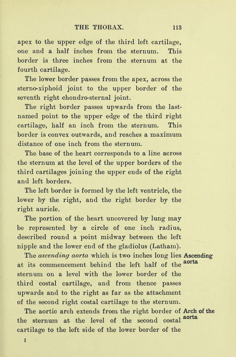 apex to the upper edge of the third left cartilage, one and a half inches from the sternum. This border is three inches from the sternum at the fourth cartilage. The lower border passes from the apex, across the sterno^xiphoid joint to the upper border of the seventh right chondro-sternal joint. The right border passes upwards from the last- named point to the upper edge of the third right cartilage, half an inch from the sternum. This border is convex outwards, and reaches a maximum distance of one inch from the sternum. The base of the heart corresponds to a line across the sternum at the level of the upper borders of the third cartilages joining the upper ends of the right and left borders. The left border is formed by the left ventricle, the lower by the right, and the right border by the right auricle. The portion of the heart uncovered by lung may be represented by a circle of one inch radius, described round a point midway between the left nipple and the lower end of the gladiolus (Latham). The ascending aorta which is two inches long lies Ascending- at its commencement behind the left half of the sternum on a level with the lower border of the third costal cartilage, and from thence passes upwards and to the right as far as the attachment of the second right costal cartilage to the sternum. The aortic arch extends from the right border of Arch of the the sternum at the level of the second costal cartilage to the left side of the lower border of the I