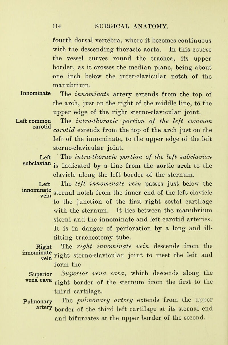 fourth dorsal vertebra, where it becomes continuous with the descending thoracic aorta. In this course the vessel curves round the trachea, its upper border, as it crosses the median plane, being about one inch below the inter-clavicular notch of the manubrium. Innominate The innominate artery extends from the top of the arch, just on the right of the middle line, to the upper edge of the right sterno-clavicular joint. Left common The intra-thoracic portion of the left comiyion carotid g^,^.^^^-^ extends from the top of the arch just on the left of the innominate, to the upper edge of the left sterno-clavicular joint. Left The intra-thoracic portion of the left subclavian subclavian -g indicated by a line from the aortic arch to the clavicle along the left border of the sternum. Left The left innominate vein passes just below the innominate ^^^^^^i ^^^^-^ f^om the inner end of the left clavicle to the junction of the first right costal cartilage with the sternum. It lies between the manubrium sterni and the innominate and left carotid arteries. It is in danger of perforation by a long and ill- fitting tracheotomy tube. Right The right innominate vein descends from the innominate • sternoKjlavicular joint to meet the left and vein ^ J form the Superior Superior vena cava, which descends along the vena cava ^jg}^^ border of the sternum from the first to the third cartilage. Pulmonary The pulmonary artery extends from the upper artery border of the third left cartilage at its sternal end and bifurcates at the upper border of the second.