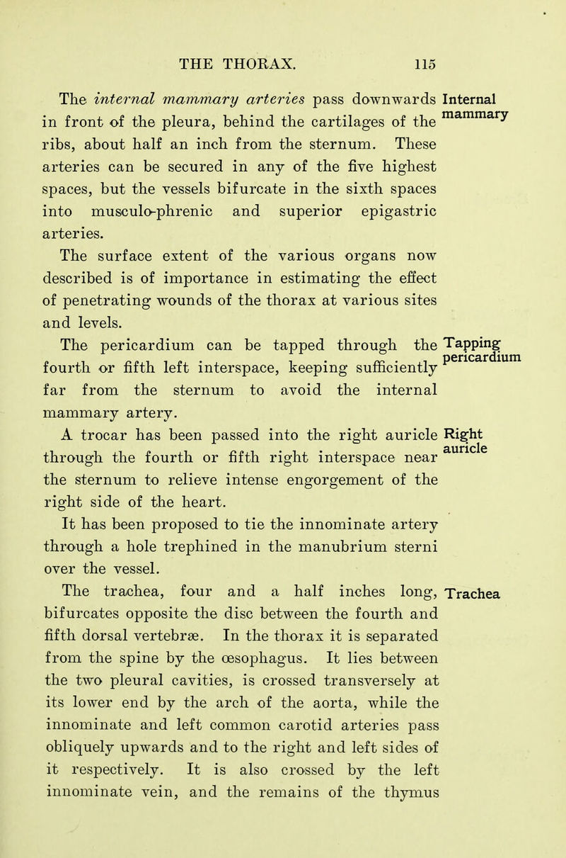 The internal mammary arteries pass downwards Internal in front of the pleura, behind the cartilages of the ^^^^^^y ribs, about half an inch from the sternum. These arteries can be secured in any of the five highest spaces, but the vessels bifurcate in the sixth spaces into musculo-phrenic and superior epigastric arteries. The surface extent of the various organs now described is of importance in estimating the effect of penetrating wounds of the thorax at various sites and levels. The pericardium can be tapped through the Tapping fourth or fifth left interspace, keeping sufficiently P®^^^^^^^^ far from the sternum to avoid the internal mammary artery. A trocar has been passed into the right auricle Ri^ht auricle through the fourth or fifth right interspace near the sternum to relieve intense engorgement of the right side of the heart. It has been proposed to tie the innominate artery thrO'Ugh a hole trephined in the manubrium sterni over the vessel. The trachea, four and a half inches long, Trachea bifurcates opposite the disc between the fourth and fifth dorsal vertebrae. In the thorax it is separated from the spine by the oesophagus. It lies between the two pleural cavities, is crossed transversely at its lower end by the arch of the aorta, while the innominate and left common carotid arteries pass obliquely upwards and to the right and left sides of it respectively. It is also crossed by the left innominate vein, and the remains of the thymus
