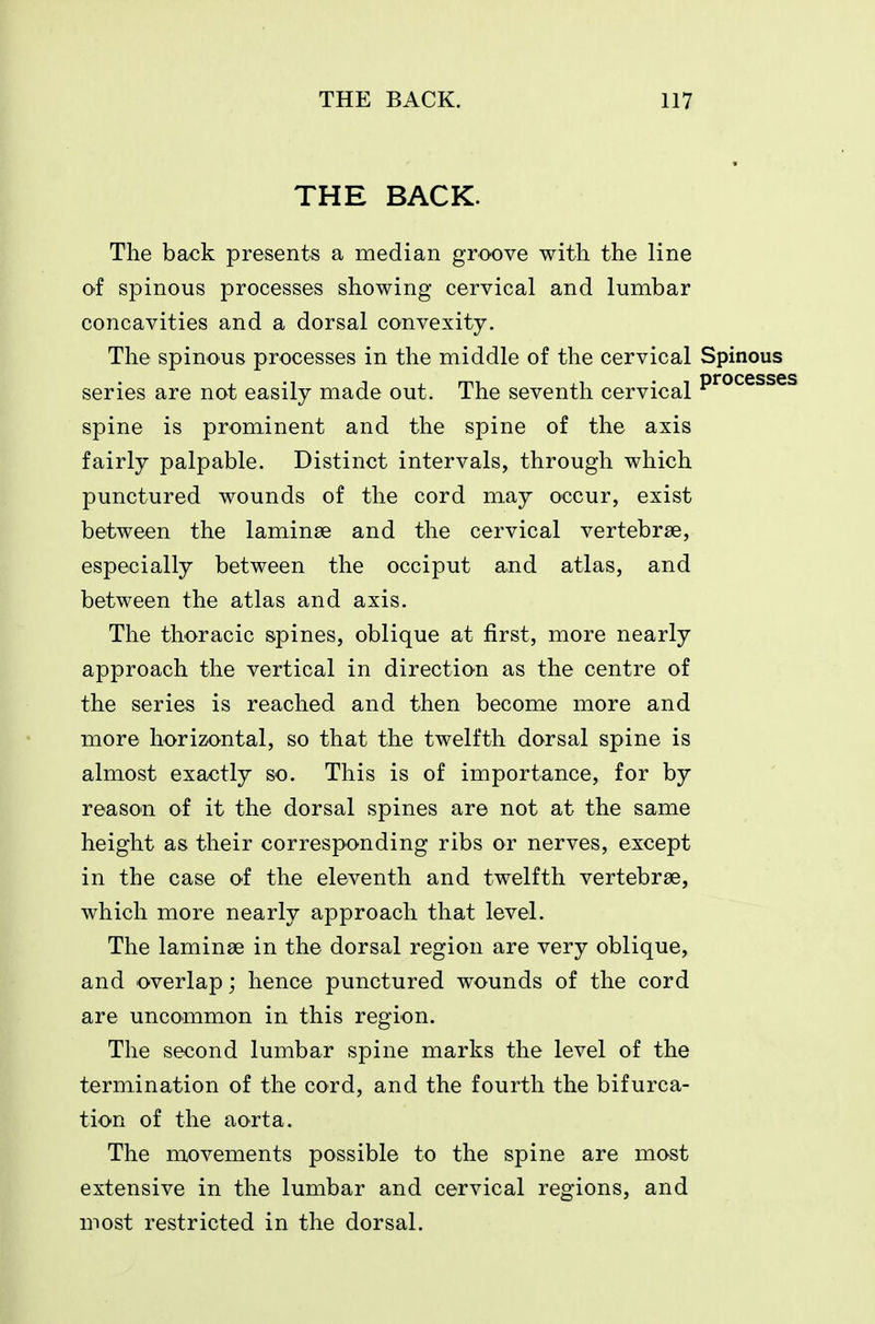 THE BACK. The back presents a median groove with the line O'f spinous processes showing cervical and lumbar concavities and a dorsal convexity. The spinous processes in the middle of the cervical Spinous series are not easily made out. The seventh cervical P^^^®^^® spine is prominent and the spine of the axis fairly palpable. Distinct intervals, through which punctured wounds of the cord may occur, exist between the laminae and the cervical vertebrae, especially between the occiput and atlas, and between the atlas and axis. The thoracic spines, oblique at first, more nearly approach the vertical in direction as the centre of the series is reached and then become more and more horizontal, so that the twelfth dorsal spine is almost exactly so. This is of importance, for by reason of it the dorsal spines are not at the same height as their corresponding ribs or nerves, except in the case of the eleventh and twelfth vertebrae, which more nearly approach that level. The laminae in the dorsal region are very oblique, and overlap; hence punctured wounds of the cord are uncommon in this region. The second lumbar spine marks the level of the termination of the cord, and the fourth the bifurca- tion of the aorta. The movements possible to the spine are most extensive in the lumbar and cervical regions, and most restricted in the dorsal.