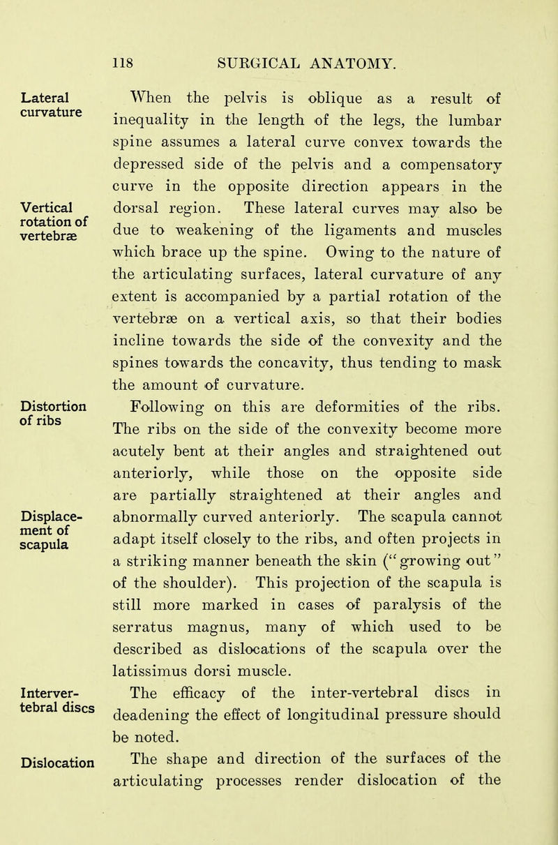 When the pelvis is oblique as a result of inequality in the length of the legs, the lumbar spine assumes a lateral curve convex towards the depressed side of the pelvis and a compensatory curve in the opposite direction appears in the dorsal region. These lateral curves may also be due to weakening of the ligaments and muscles which brace up the spine. Owing to the nature of the articulating surfaces, lateral curvature of any extent is accompanied by a partial rotation of the vertebrae on a vertical axis, so that their bodies incline towards the side of the convexity and the spines towards the concavity, thus tending to mask the amount of curvature. Following on this are deformities of the ribs. The ribs on the side of the convexity become more acutely bent at their angles and straightened out anteriorly, while those on the opposite side are partially straightened at their angles and abnormally curved anteriorly. The scapula cannot adapt itself closely to the ribs, and often projects in a striking manner beneath the skin (growing out of the shoulder). This projection of the scapula is still more marked in cases of paralysis of the serratus magnus, many of which used to be described as dislocations of the scapula over the latissimus dorsi muscle. The efficacy of the inter-vertebral discs in deadening the effect of longitudinal pressure should be noted. The shape and direction of the surfaces of the articulating processes render dislocation of the