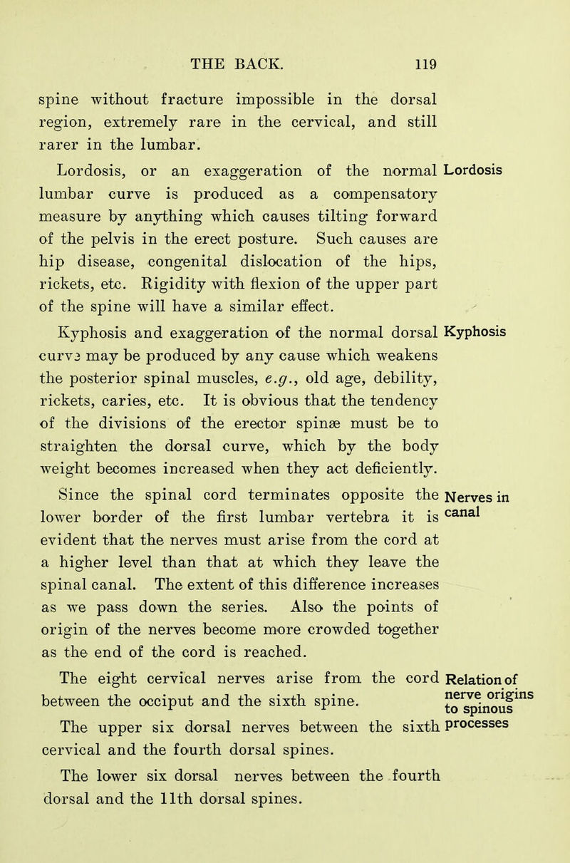 spine without fracture impossible in the dorsal region, extremely rare in the cervical, and still rarer in the lumbar. Lordosis, or an exaggeration of the normal Lordosis lumbar curve is produced as a compensatory measure by anything which causes tilting forward of the pelvis in the erect posture. Such causes are hip disease, congenital dislocation of the hips, rickets, etc. Rigidity with flexion of the upper part of the spine will have a similar effect. Kyphosis and exaggeration of the normal dorsal Kyphosis curv3 may be produced by any cause which weakens the posterior spinal muscles, e.g.^ old age, debility, rickets, caries, etc. It is obvious that the tendency of the divisions of the erector spinse must be to straighten the dorsal curve, which by the body weight becomes increased when they act deficiently. Since the spinal cord terminates opposite the Nerves in lower border of the first lumbar vertebra it is ^^'^^ evident that the nerves must arise from the cord at a higher level than that at which they leave the spinal canal. The extent of this difference increases as we pass down the series. Also the points of origin of the nerves become more crowded together as the end of the cord is reached. The eight cervical nerves arise from the cord Relation of between the occiput and the sixth spine. to^^nouf^^ The upper six dorsal nerves between the sixth processes cervical and the fourth dorsal spines. The lower six dorsal nerves between the fourth dorsal and the 11th dorsal spines.