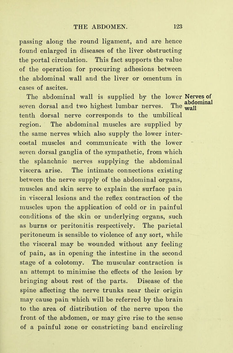 passing along the round ligament, and are hence found enlarged in diseases of the liver obstructing the portal circulation. This fact supports the value of the operation for procuring adhesions between the abdominal wall and the liver or omentum in cases of ascites. The abdominal wall is supplied by the lower Nerves seven dorsal and two highest lumbar nerves. The ^^j2 tenth dorsal nerve corresponds to the umbilical region. The abdominal muscles are supplied by the same nerves which also supply the lower inter- costal muscles and communicate with the lower seven dorsal ganglia of the sympathetic, from which the splanchnic nerves supplying the abdominal viscera arise. The intimate connections existing between the nerve supply of the abdominal organs, muscles and skin serve to explain the surface pain in visceral lesions and the reflex contraction of the muscles upon the application of cold or in painful conditions of the skin or underlying organs, such as burns or peritonitis respectively. The parietal peritoneum is sensible to violence of any sort, while the visceral may be wounded without any feeling of pain, as in opening the intestine in the second stage of a colotomy. The muscular contraction is an attempt to minimise the effects of the lesion by bringing about rest of the parts. Disease of the spine affecting the nerve trunks near their origin may cause pain which will be referred by the brain to the area of distribution of the nerve upon the front of the abdomen, or may give rise to the sense of a painful zone or constricting band encircling