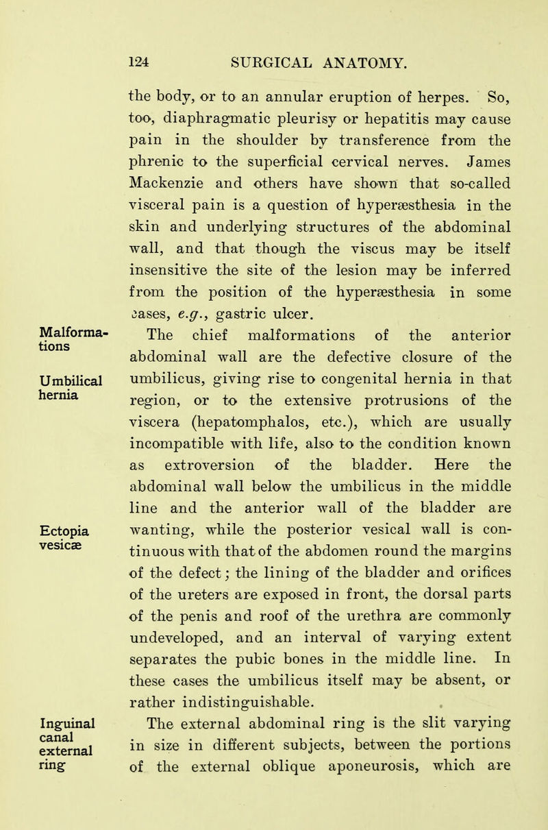 the body, or to an annular eruption of herpes. So, too, diaphragmatic pleurisy or hepatitis may cause pain in the shoulder by transference from the phrenic to the superficial cervical nerves. James Mackenzie and others have shown that so-called visceral pain is a question of hypersesthesia in the skin and underlying structures of the abdominal wall, and that though the viscus may be itself insensitive the site of the lesion may be inferred from the position of the hypersesthesia in some liases, e.g., gastric ulcer. The chief malformations of the anterior abdominal wall are the defective closure of the umbilicus, giving rise to congenital hernia in that region, or to the extensive protrusions of the viscera (hepatomphalos, etc.), which are usually incompatible with life, also to the condition known as extroversion of the bladder. Here the abdominal wall below the umbilicus in the middle line and the anterior wall of the bladder are wanting, while the posterior vesical wall is con- tinuous with that of the abdomen round the margins of the defect; the lining of the bladder and orifices of the ureters are exposed in front, the dorsal parts of the penis and roof of the urethra are commonly undeveloped, and an interval of varying extent separates the pubic bones in the middle line. In these cases the umbilicus itself may be absent, or rather indistinguishable. The external abdominal ring is the slit varying in size in different subjects, between the portions of the external oblique aponeurosis, which are