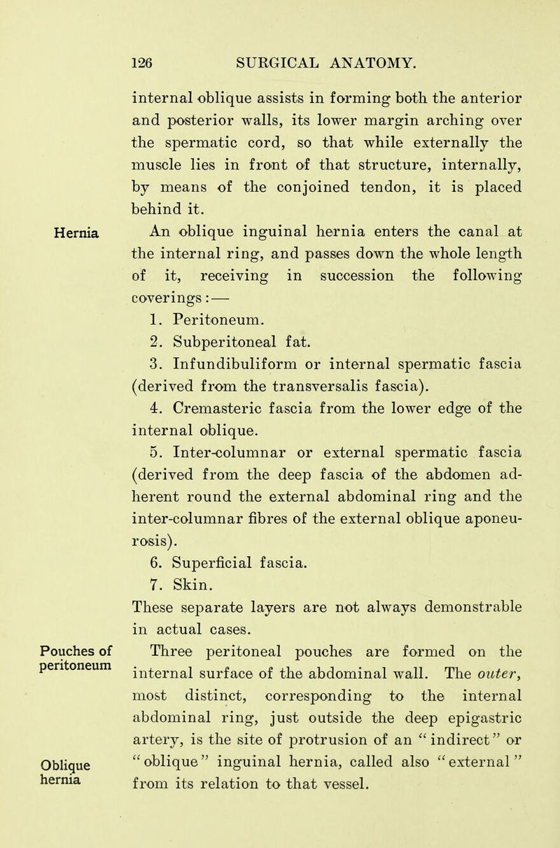 Hernia Pouches of peritoneum Obligue hernia internal oblique assists in forming both the anterior and posterior walls, its lower margin arching over the spermatic cord, so that while externally the muscle lies in front of that structure, internally, by means of the conjoined tendon, it is placed behind it. An oblique inguinal hernia enters the canal at the internal ring, and passes down the whole length of it, receiving in succession the following coverings: — 1. Peritoneum. 2. Subperitoneal fat. 3. Infundibuliform or internal spermatic fascia (derived from the transversalis fascia). 4. Cremasteric fascia from the lower edge of the internal oblique. 5. Inter-columnar or external spermatic fascia (derived from the deep fascia of the abdomen ad- herent round the external abdominal ring and the inter-columnar fibres of the external oblique aponeu- rosis). 6. Superficial fascia. 7. Skin. These separate layers are not always demonstrable in actual cases. Three peritoneal pouches are formed on the internal surface of the abdominal wall. The outer^ most distinct, corresponding to the internal abdominal ring, just outside the deep epigastric artery, is the site of protrusion of an  indirect or oblique inguinal hernia, called also external from its relation to that vessel.